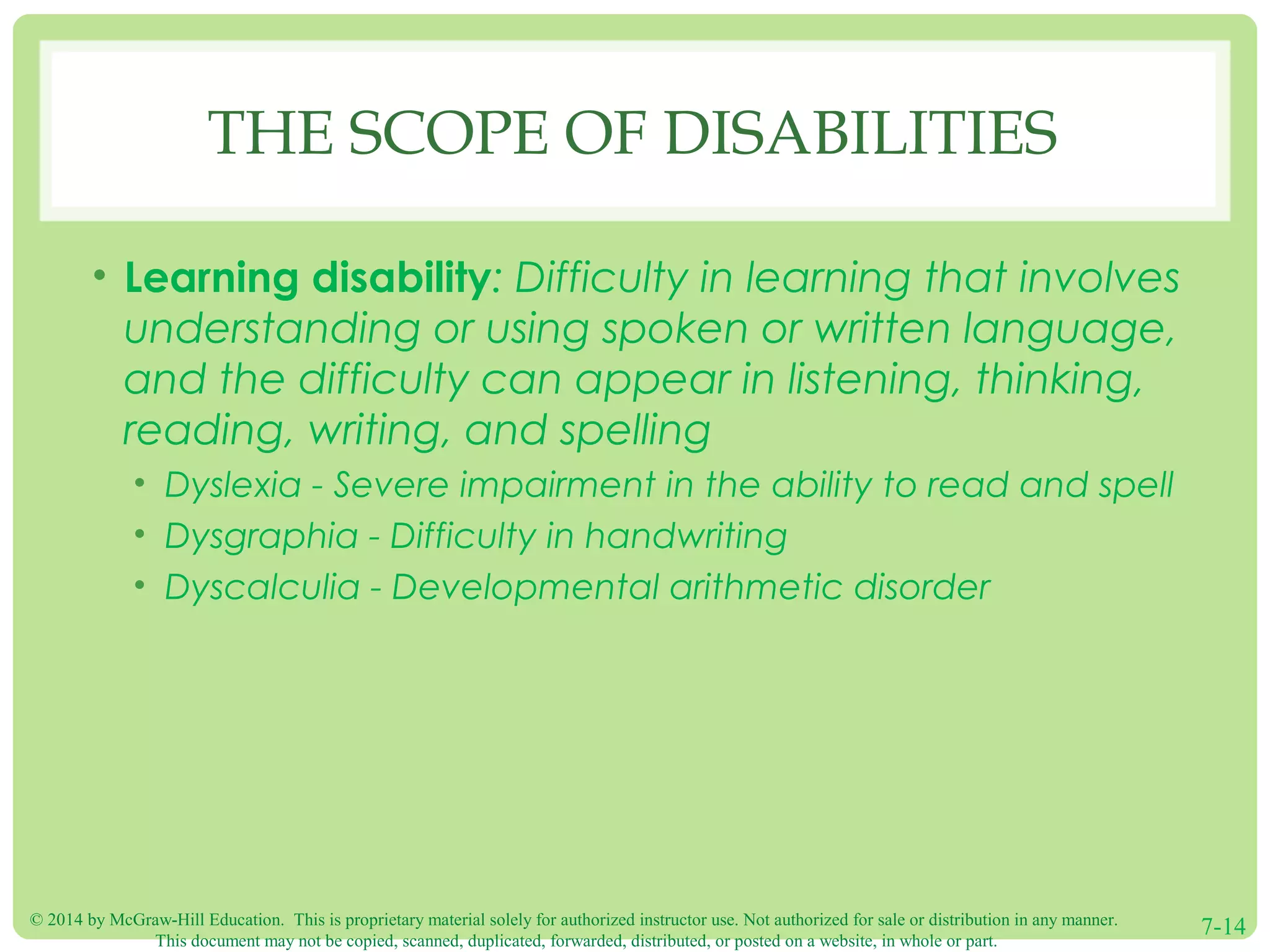 © 2014 by McGraw-Hill Education. This is proprietary material solely for authorized instructor use. Not authorized for sale or distribution in any manner.
This document may not be copied, scanned, duplicated, forwarded, distributed, or posted on a website, in whole or part.
7-14
THE SCOPE OF DISABILITIES
• Learning disability: Difficulty in learning that involves
understanding or using spoken or written language,
and the difficulty can appear in listening, thinking,
reading, writing, and spelling
• Dyslexia - Severe impairment in the ability to read and spell
• Dysgraphia - Difficulty in handwriting
• Dyscalculia - Developmental arithmetic disorder
 