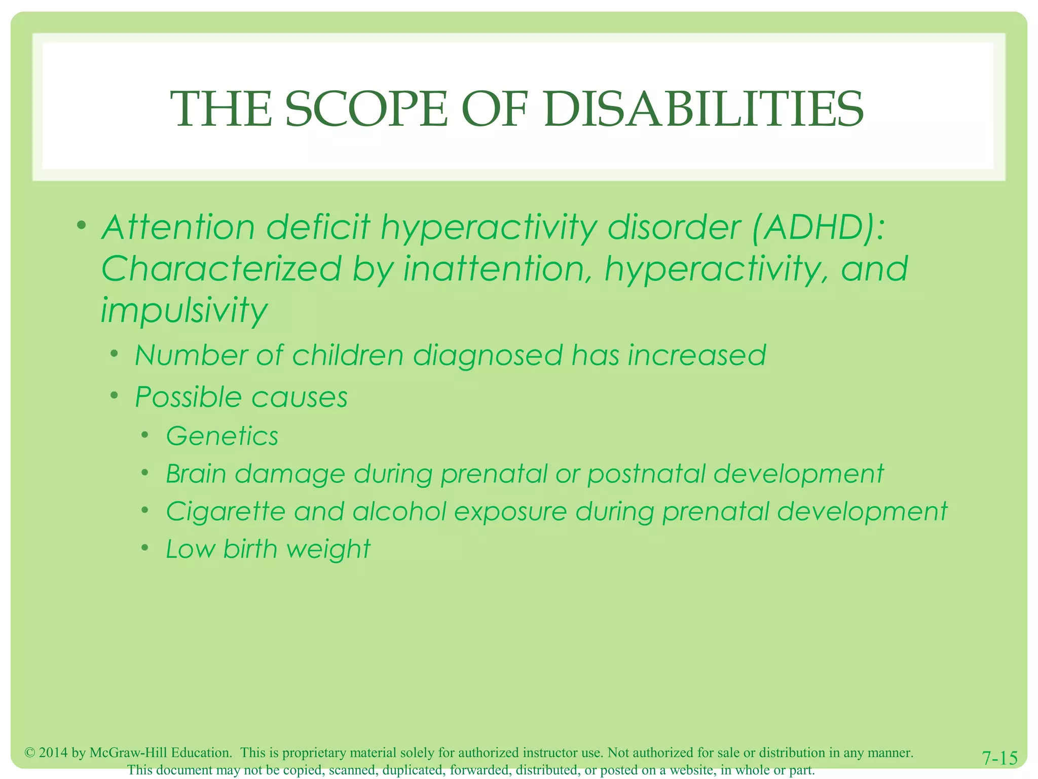 © 2014 by McGraw-Hill Education. This is proprietary material solely for authorized instructor use. Not authorized for sale or distribution in any manner.
This document may not be copied, scanned, duplicated, forwarded, distributed, or posted on a website, in whole or part.
7-15
THE SCOPE OF DISABILITIES
• Attention deficit hyperactivity disorder (ADHD):
Characterized by inattention, hyperactivity, and
impulsivity
• Number of children diagnosed has increased
• Possible causes
• Genetics
• Brain damage during prenatal or postnatal development
• Cigarette and alcohol exposure during prenatal development
• Low birth weight
 