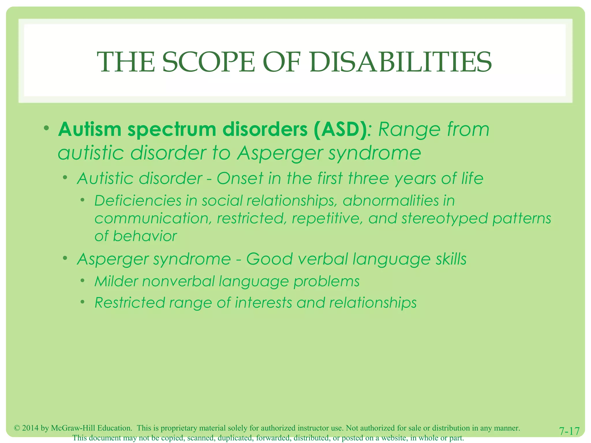 © 2014 by McGraw-Hill Education. This is proprietary material solely for authorized instructor use. Not authorized for sale or distribution in any manner.
This document may not be copied, scanned, duplicated, forwarded, distributed, or posted on a website, in whole or part.
7-17
THE SCOPE OF DISABILITIES
• Autism spectrum disorders (ASD): Range from
autistic disorder to Asperger syndrome
• Autistic disorder - Onset in the first three years of life
• Deficiencies in social relationships, abnormalities in
communication, restricted, repetitive, and stereotyped patterns
of behavior
• Asperger syndrome - Good verbal language skills
• Milder nonverbal language problems
• Restricted range of interests and relationships
 