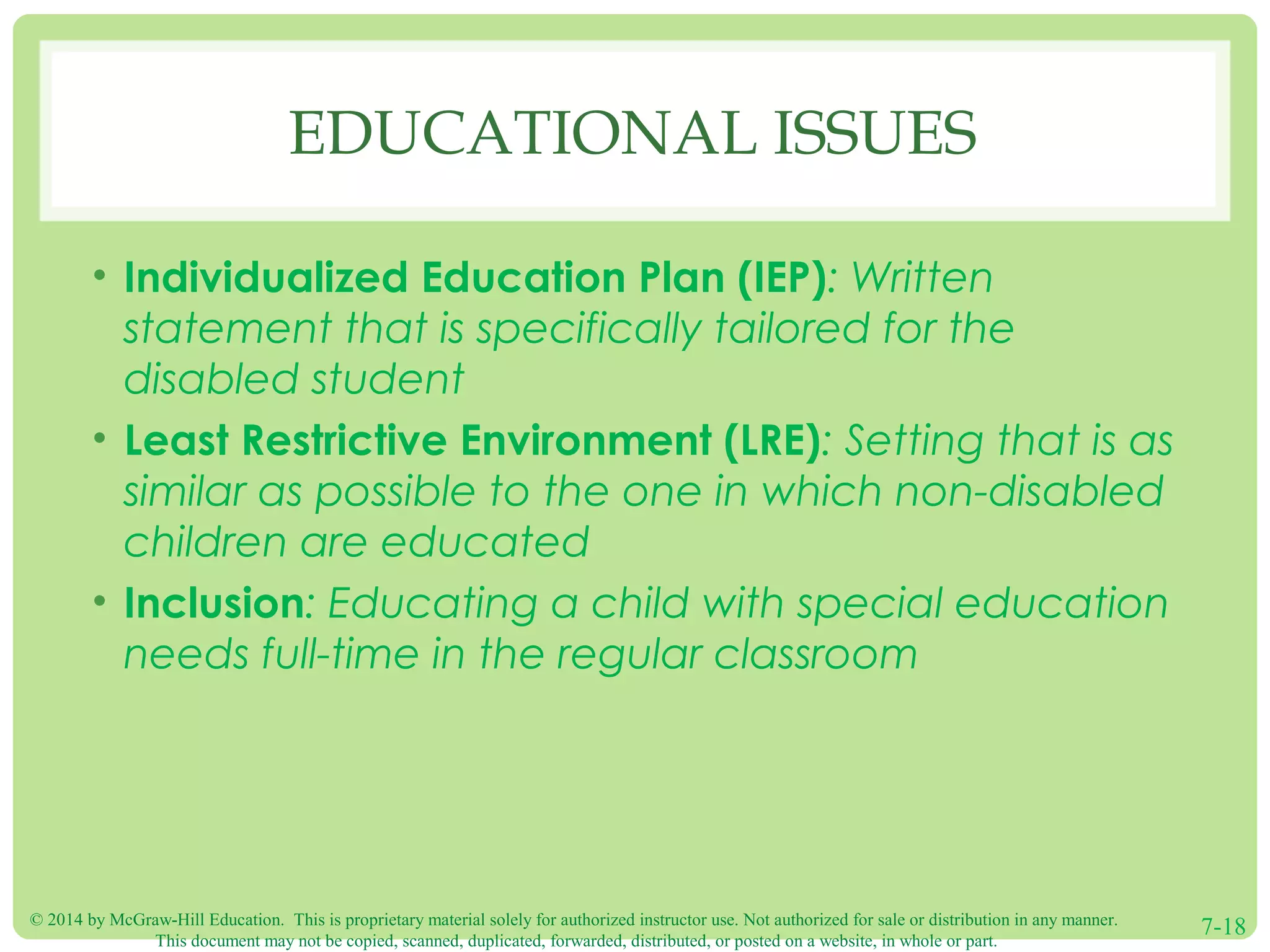 © 2014 by McGraw-Hill Education. This is proprietary material solely for authorized instructor use. Not authorized for sale or distribution in any manner.
This document may not be copied, scanned, duplicated, forwarded, distributed, or posted on a website, in whole or part.
7-18
EDUCATIONAL ISSUES
• Individualized Education Plan (IEP): Written
statement that is specifically tailored for the
disabled student
• Least Restrictive Environment (LRE): Setting that is as
similar as possible to the one in which non-disabled
children are educated
• Inclusion: Educating a child with special education
needs full-time in the regular classroom
 
