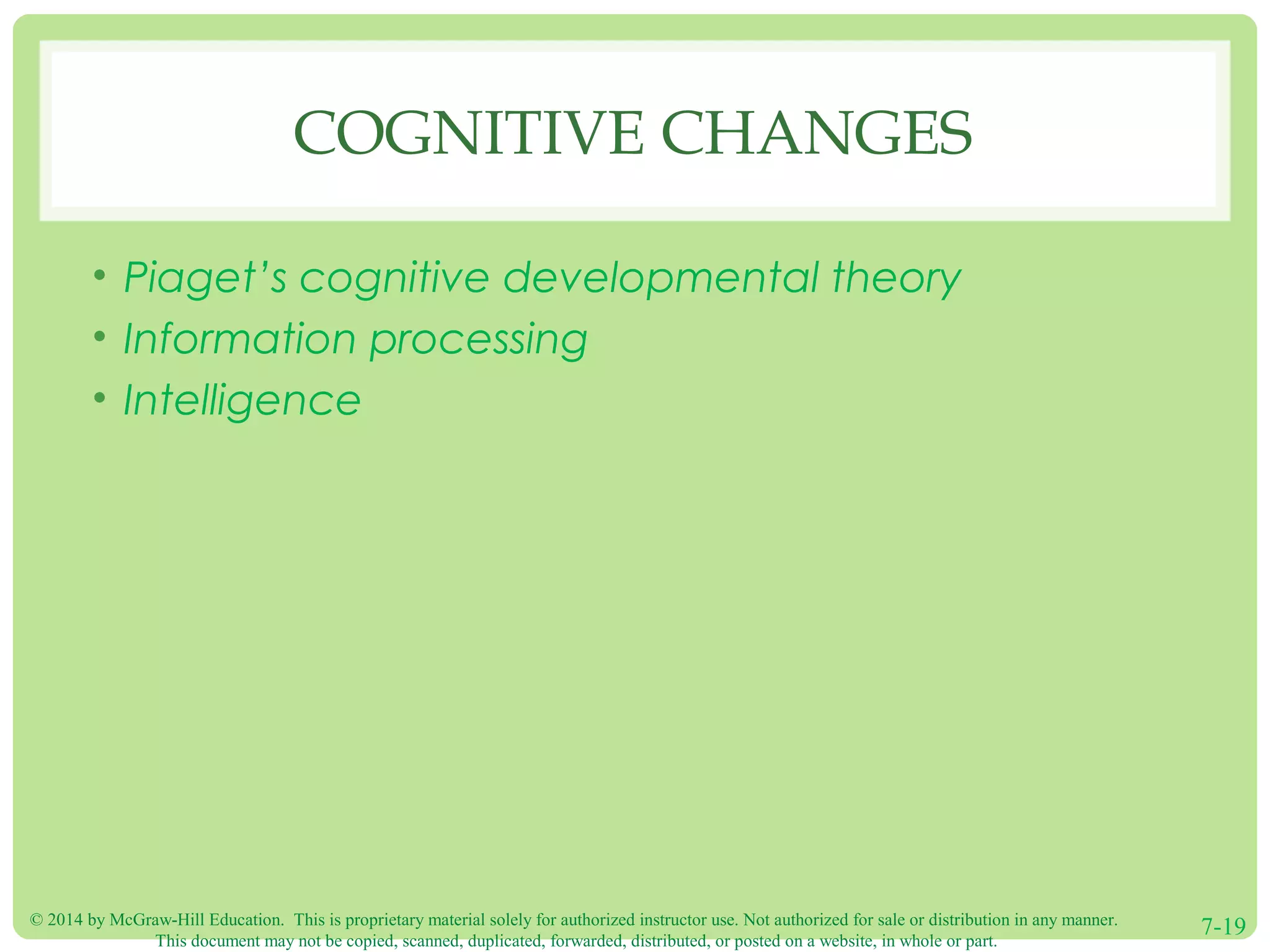 © 2014 by McGraw-Hill Education. This is proprietary material solely for authorized instructor use. Not authorized for sale or distribution in any manner.
This document may not be copied, scanned, duplicated, forwarded, distributed, or posted on a website, in whole or part.
7-19
COGNITIVE CHANGES
• Piaget’s cognitive developmental theory
• Information processing
• Intelligence
 