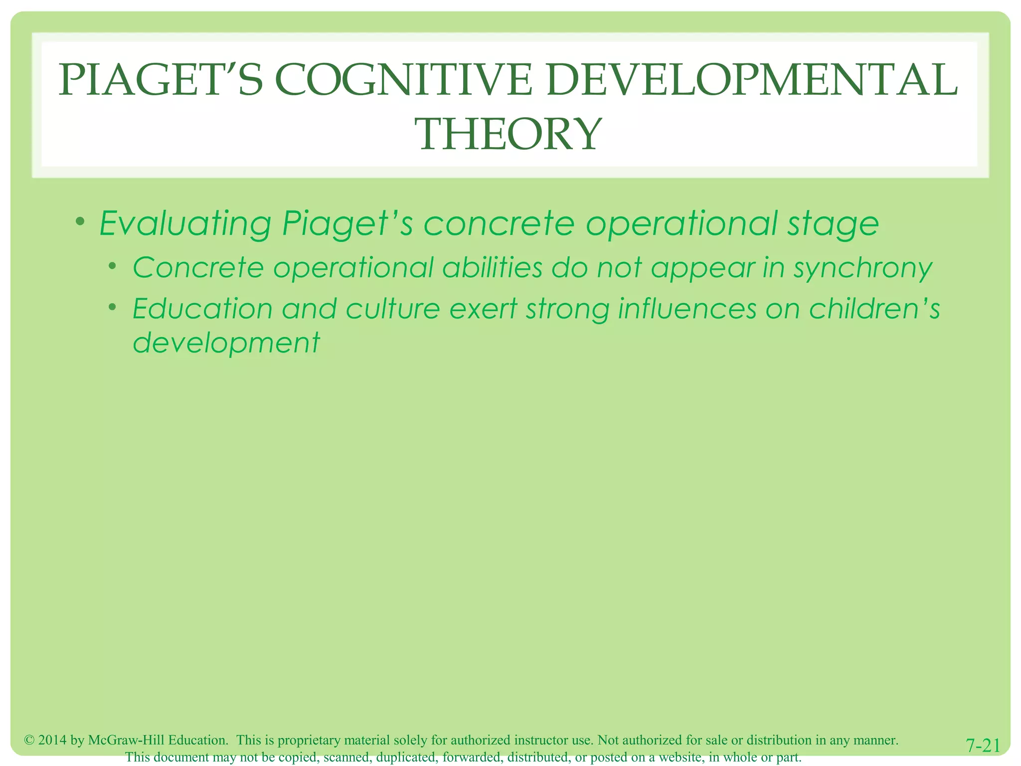© 2014 by McGraw-Hill Education. This is proprietary material solely for authorized instructor use. Not authorized for sale or distribution in any manner.
This document may not be copied, scanned, duplicated, forwarded, distributed, or posted on a website, in whole or part.
7-21
PIAGET’S COGNITIVE DEVELOPMENTAL
THEORY
• Evaluating Piaget’s concrete operational stage
• Concrete operational abilities do not appear in synchrony
• Education and culture exert strong influences on children’s
development
 