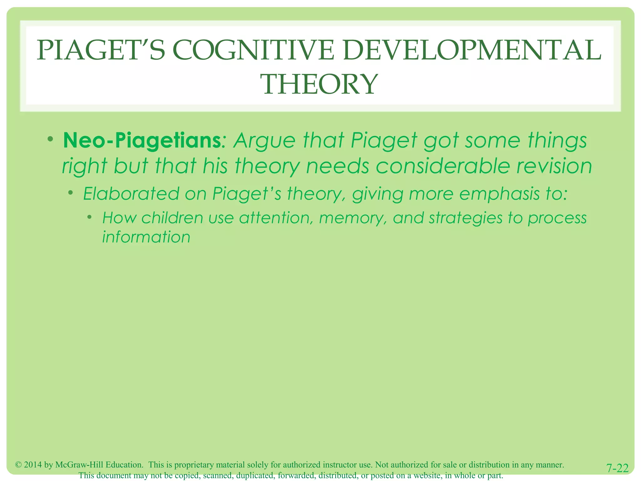 © 2014 by McGraw-Hill Education. This is proprietary material solely for authorized instructor use. Not authorized for sale or distribution in any manner.
This document may not be copied, scanned, duplicated, forwarded, distributed, or posted on a website, in whole or part.
7-22
PIAGET’S COGNITIVE DEVELOPMENTAL
THEORY
• Neo-Piagetians: Argue that Piaget got some things
right but that his theory needs considerable revision
• Elaborated on Piaget’s theory, giving more emphasis to:
• How children use attention, memory, and strategies to process
information
 