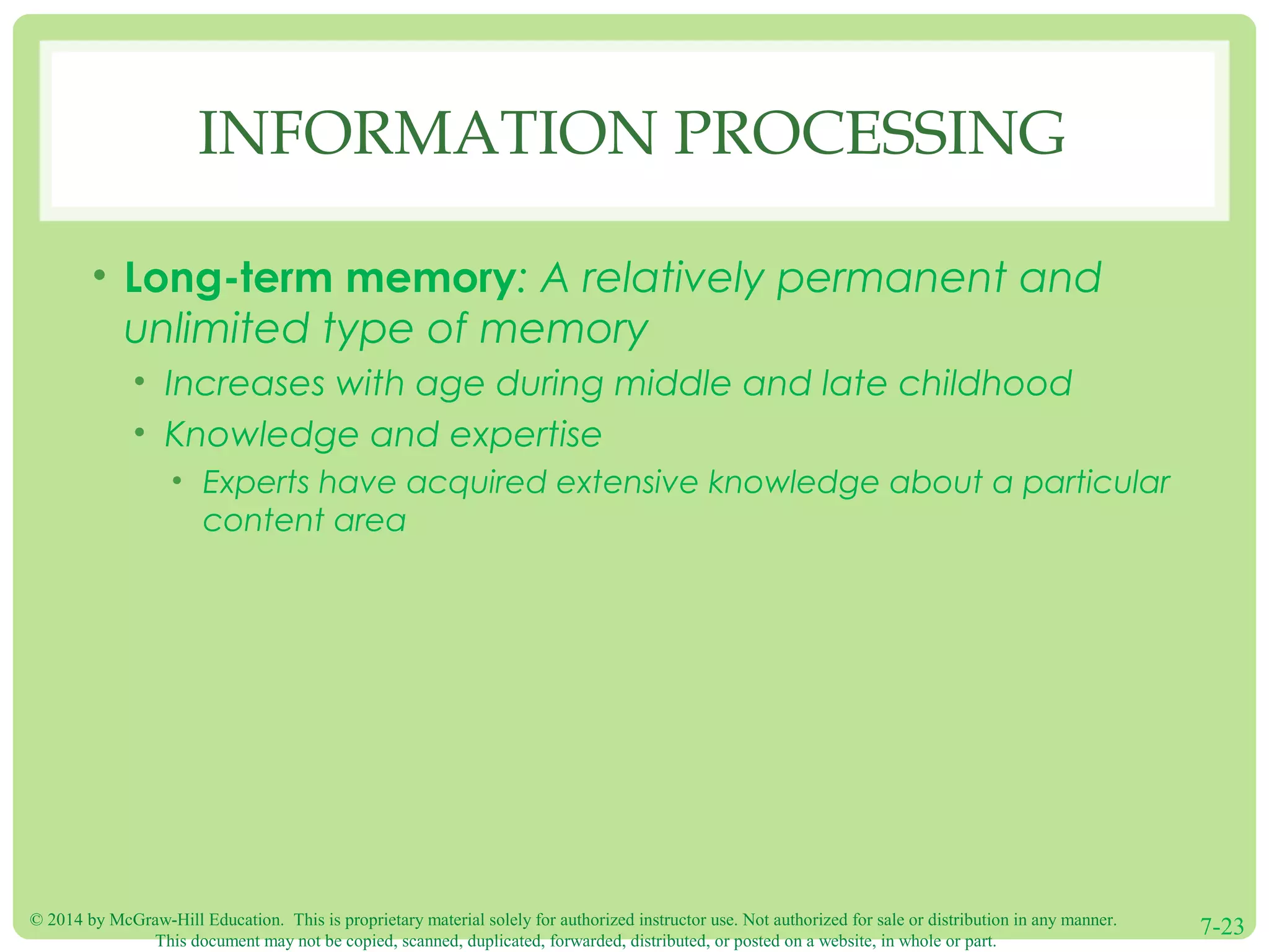 © 2014 by McGraw-Hill Education. This is proprietary material solely for authorized instructor use. Not authorized for sale or distribution in any manner.
This document may not be copied, scanned, duplicated, forwarded, distributed, or posted on a website, in whole or part.
7-23
INFORMATION PROCESSING
• Long-term memory: A relatively permanent and
unlimited type of memory
• Increases with age during middle and late childhood
• Knowledge and expertise
• Experts have acquired extensive knowledge about a particular
content area
 
