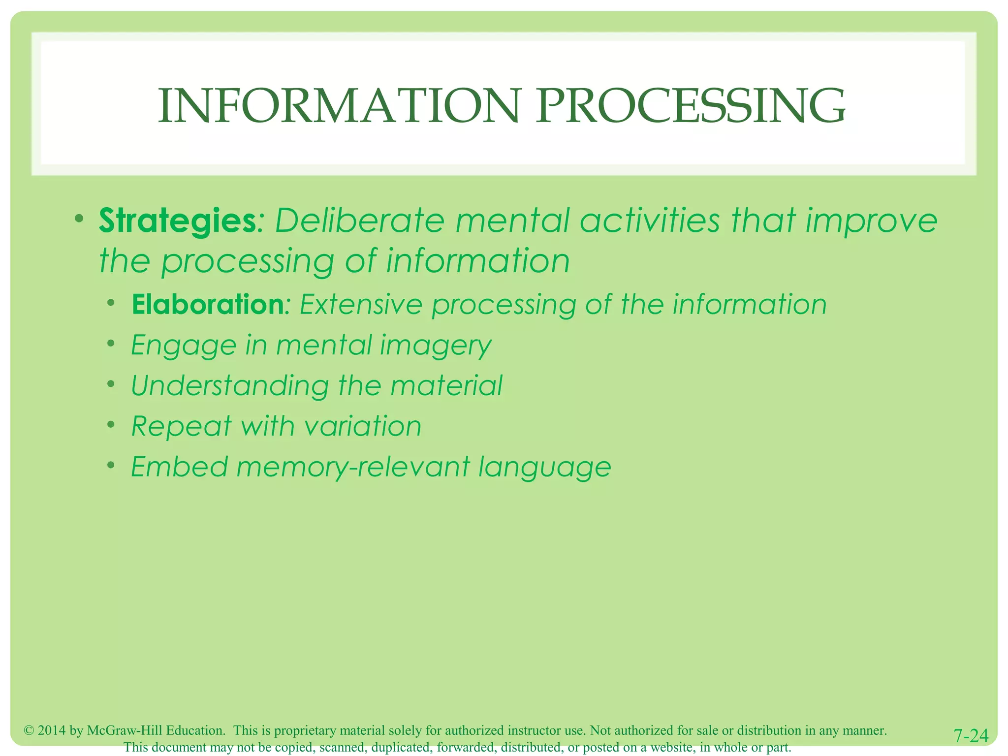 © 2014 by McGraw-Hill Education. This is proprietary material solely for authorized instructor use. Not authorized for sale or distribution in any manner.
This document may not be copied, scanned, duplicated, forwarded, distributed, or posted on a website, in whole or part.
7-24
INFORMATION PROCESSING
• Strategies: Deliberate mental activities that improve
the processing of information
• Elaboration: Extensive processing of the information
• Engage in mental imagery
• Understanding the material
• Repeat with variation
• Embed memory-relevant language
 