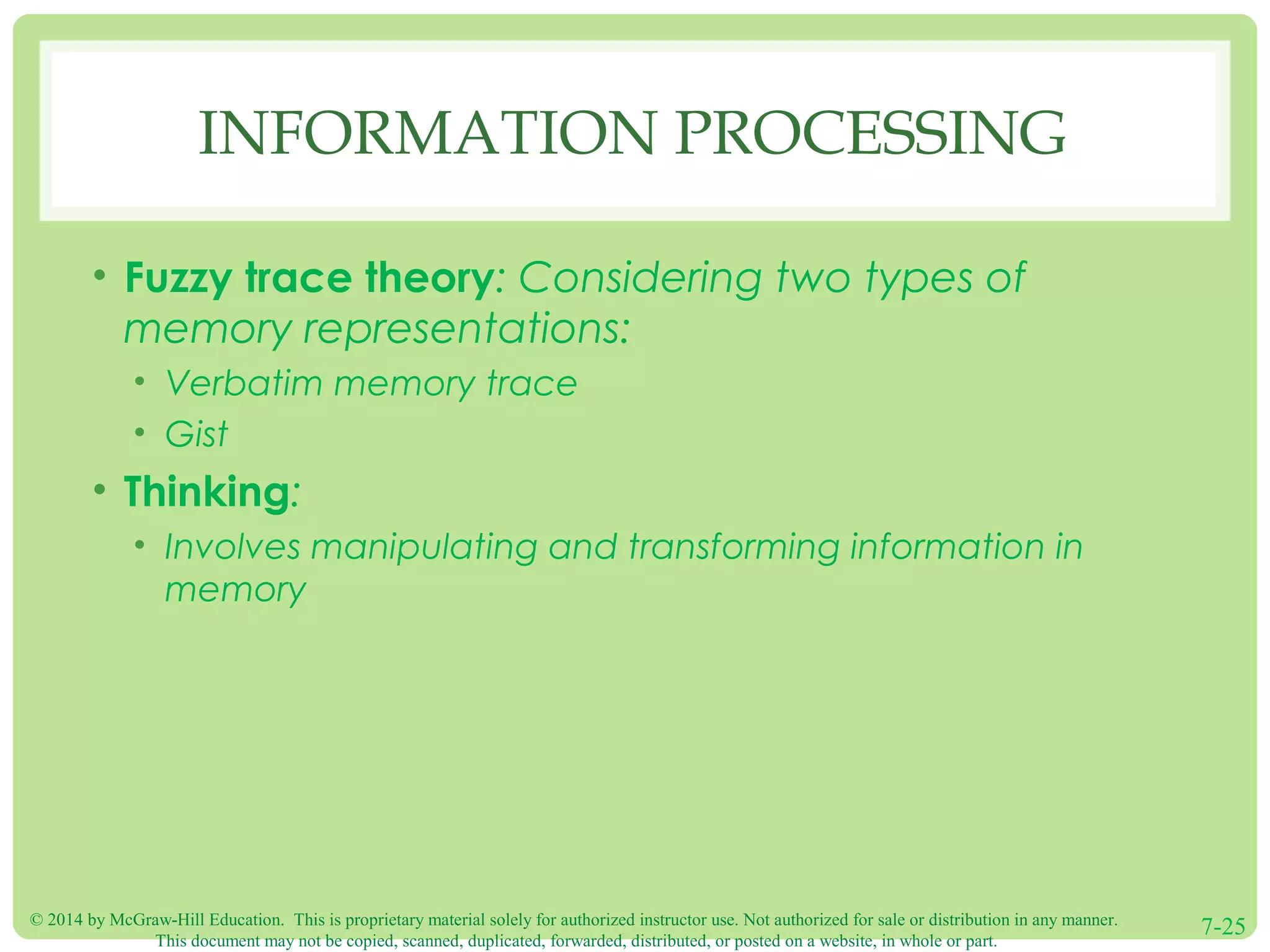 © 2014 by McGraw-Hill Education. This is proprietary material solely for authorized instructor use. Not authorized for sale or distribution in any manner.
This document may not be copied, scanned, duplicated, forwarded, distributed, or posted on a website, in whole or part.
7-25
INFORMATION PROCESSING
• Fuzzy trace theory: Considering two types of
memory representations:
• Verbatim memory trace
• Gist
• Thinking:
• Involves manipulating and transforming information in
memory
 