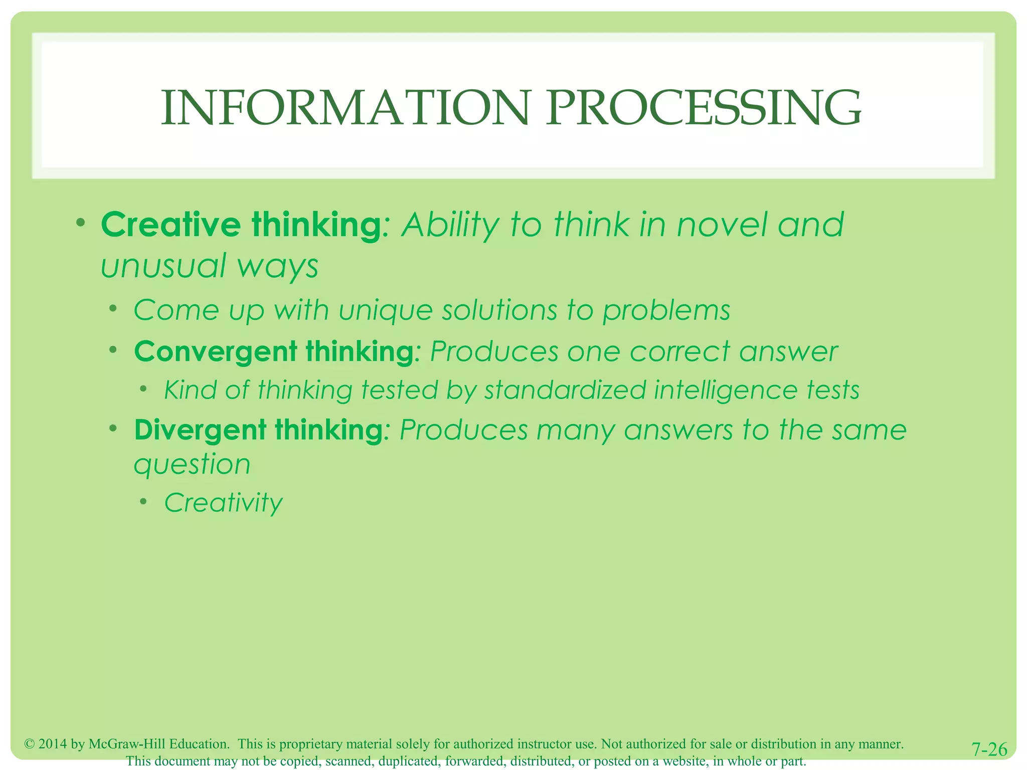 © 2014 by McGraw-Hill Education. This is proprietary material solely for authorized instructor use. Not authorized for sale or distribution in any manner.
This document may not be copied, scanned, duplicated, forwarded, distributed, or posted on a website, in whole or part.
7-26
INFORMATION PROCESSING
• Creative thinking: Ability to think in novel and
unusual ways
• Come up with unique solutions to problems
• Convergent thinking: Produces one correct answer
• Kind of thinking tested by standardized intelligence tests
• Divergent thinking: Produces many answers to the same
question
• Creativity
 