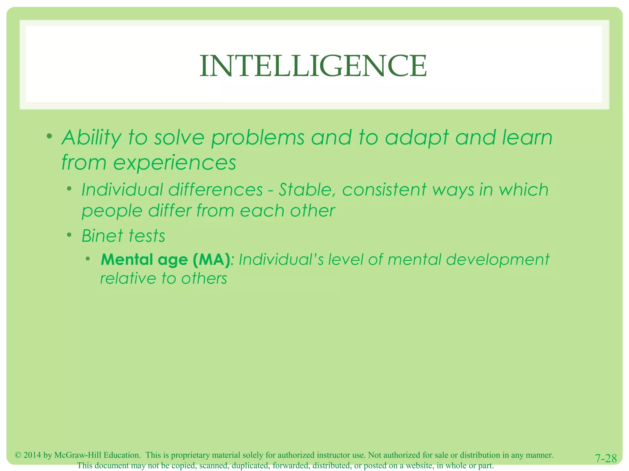 © 2014 by McGraw-Hill Education. This is proprietary material solely for authorized instructor use. Not authorized for sale or distribution in any manner.
This document may not be copied, scanned, duplicated, forwarded, distributed, or posted on a website, in whole or part.
7-28
INTELLIGENCE
• Ability to solve problems and to adapt and learn
from experiences
• Individual differences - Stable, consistent ways in which
people differ from each other
• Binet tests
• Mental age (MA): Individual’s level of mental development
relative to others
 