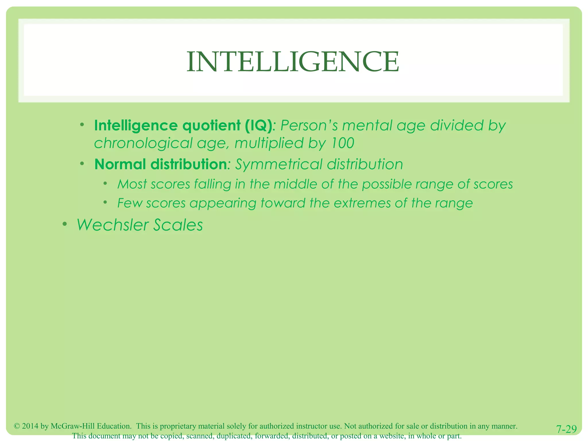 © 2014 by McGraw-Hill Education. This is proprietary material solely for authorized instructor use. Not authorized for sale or distribution in any manner.
This document may not be copied, scanned, duplicated, forwarded, distributed, or posted on a website, in whole or part.
7-29
INTELLIGENCE
• Intelligence quotient (IQ): Person’s mental age divided by
chronological age, multiplied by 100
• Normal distribution: Symmetrical distribution
• Most scores falling in the middle of the possible range of scores
• Few scores appearing toward the extremes of the range
• Wechsler Scales
 