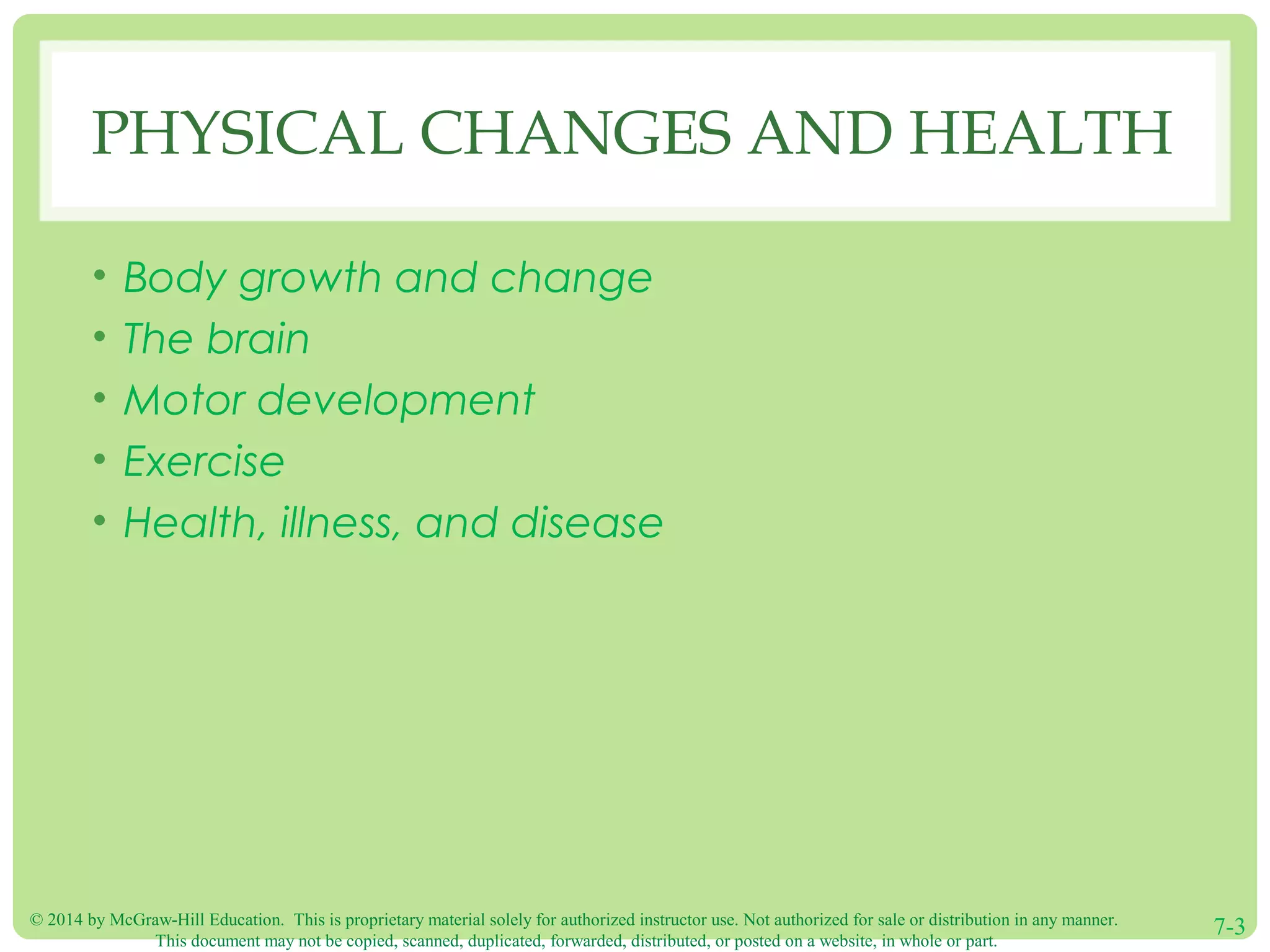 © 2014 by McGraw-Hill Education. This is proprietary material solely for authorized instructor use. Not authorized for sale or distribution in any manner.
This document may not be copied, scanned, duplicated, forwarded, distributed, or posted on a website, in whole or part.
7-3
PHYSICAL CHANGES AND HEALTH
• Body growth and change
• The brain
• Motor development
• Exercise
• Health, illness, and disease
 