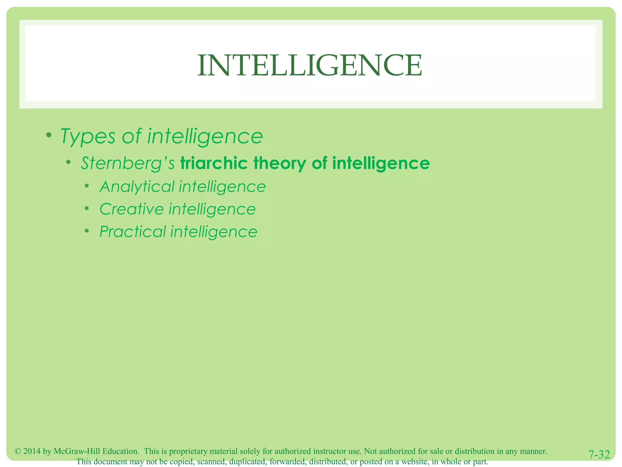 © 2014 by McGraw-Hill Education. This is proprietary material solely for authorized instructor use. Not authorized for sale or distribution in any manner.
This document may not be copied, scanned, duplicated, forwarded, distributed, or posted on a website, in whole or part.
7-32
INTELLIGENCE
• Types of intelligence
• Sternberg’s triarchic theory of intelligence
• Analytical intelligence
• Creative intelligence
• Practical intelligence
 