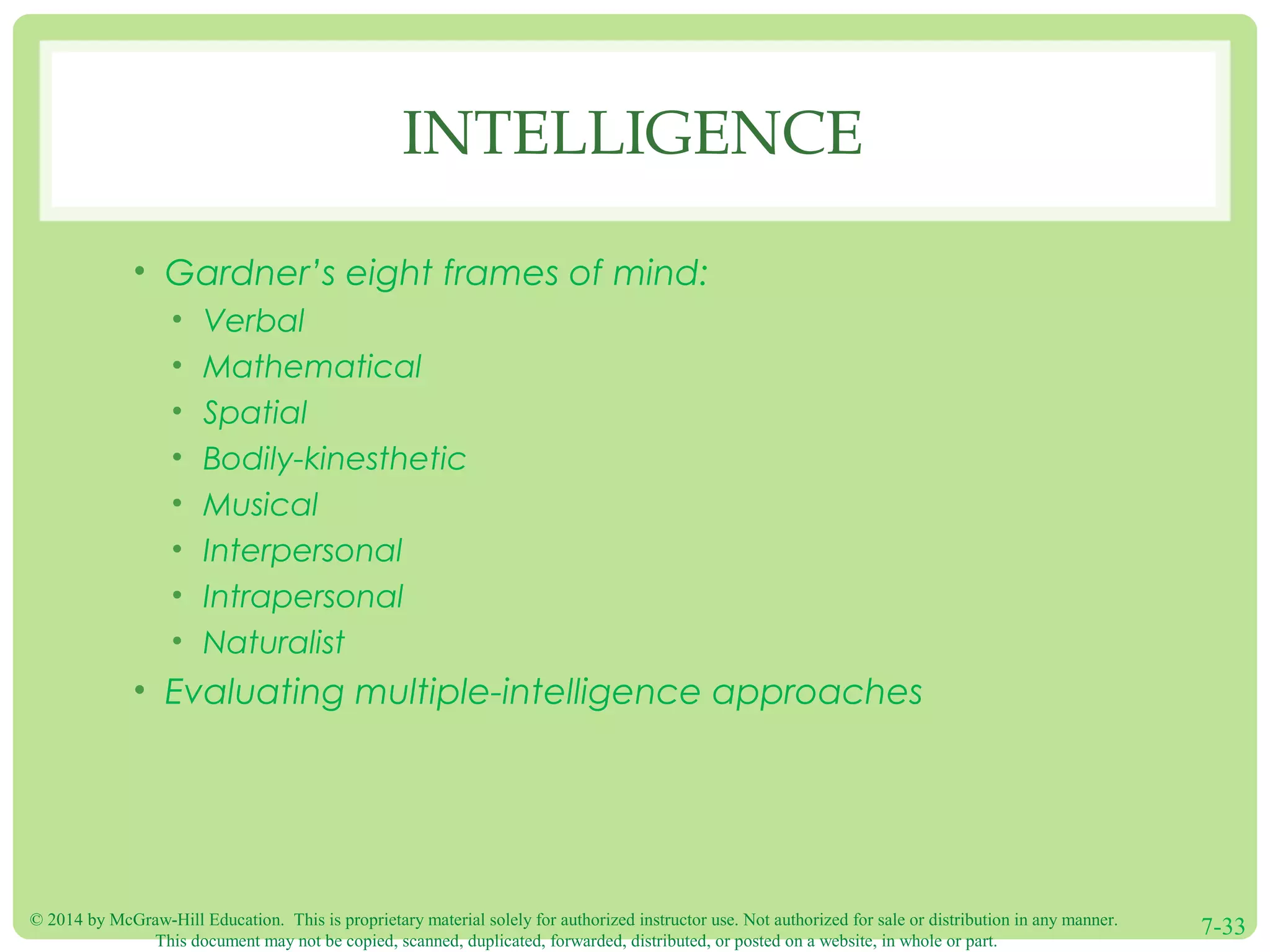© 2014 by McGraw-Hill Education. This is proprietary material solely for authorized instructor use. Not authorized for sale or distribution in any manner.
This document may not be copied, scanned, duplicated, forwarded, distributed, or posted on a website, in whole or part.
7-33
INTELLIGENCE
• Gardner’s eight frames of mind:
• Verbal
• Mathematical
• Spatial
• Bodily-kinesthetic
• Musical
• Interpersonal
• Intrapersonal
• Naturalist
• Evaluating multiple-intelligence approaches
 