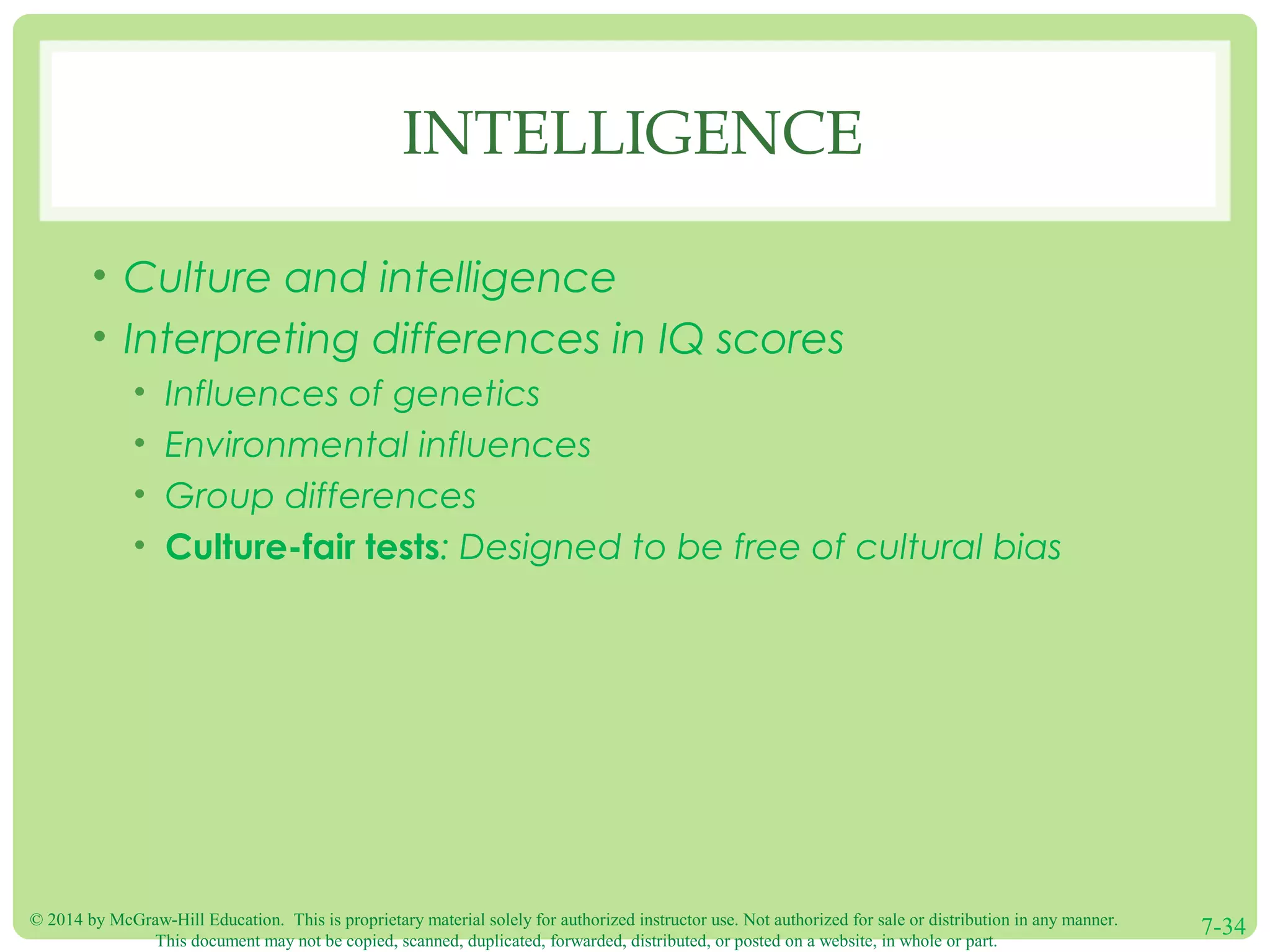 © 2014 by McGraw-Hill Education. This is proprietary material solely for authorized instructor use. Not authorized for sale or distribution in any manner.
This document may not be copied, scanned, duplicated, forwarded, distributed, or posted on a website, in whole or part.
7-34
INTELLIGENCE
• Culture and intelligence
• Interpreting differences in IQ scores
• Influences of genetics
• Environmental influences
• Group differences
• Culture-fair tests: Designed to be free of cultural bias
 