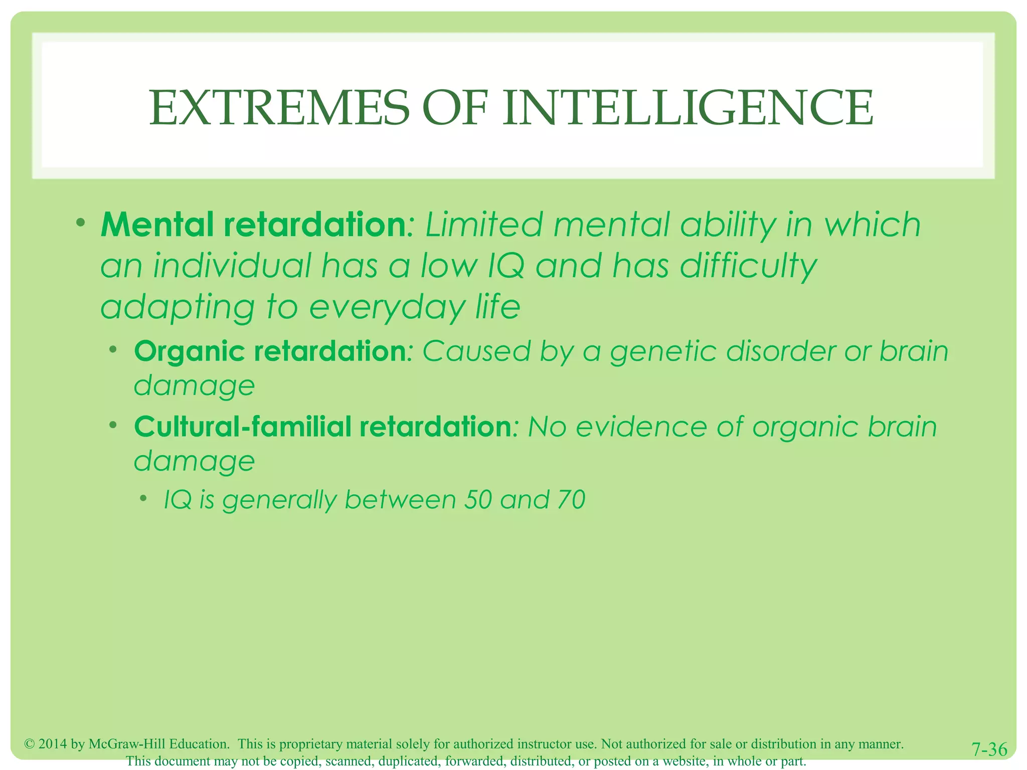 © 2014 by McGraw-Hill Education. This is proprietary material solely for authorized instructor use. Not authorized for sale or distribution in any manner.
This document may not be copied, scanned, duplicated, forwarded, distributed, or posted on a website, in whole or part.
7-36
EXTREMES OF INTELLIGENCE
• Mental retardation: Limited mental ability in which
an individual has a low IQ and has difficulty
adapting to everyday life
• Organic retardation: Caused by a genetic disorder or brain
damage
• Cultural-familial retardation: No evidence of organic brain
damage
• IQ is generally between 50 and 70
 