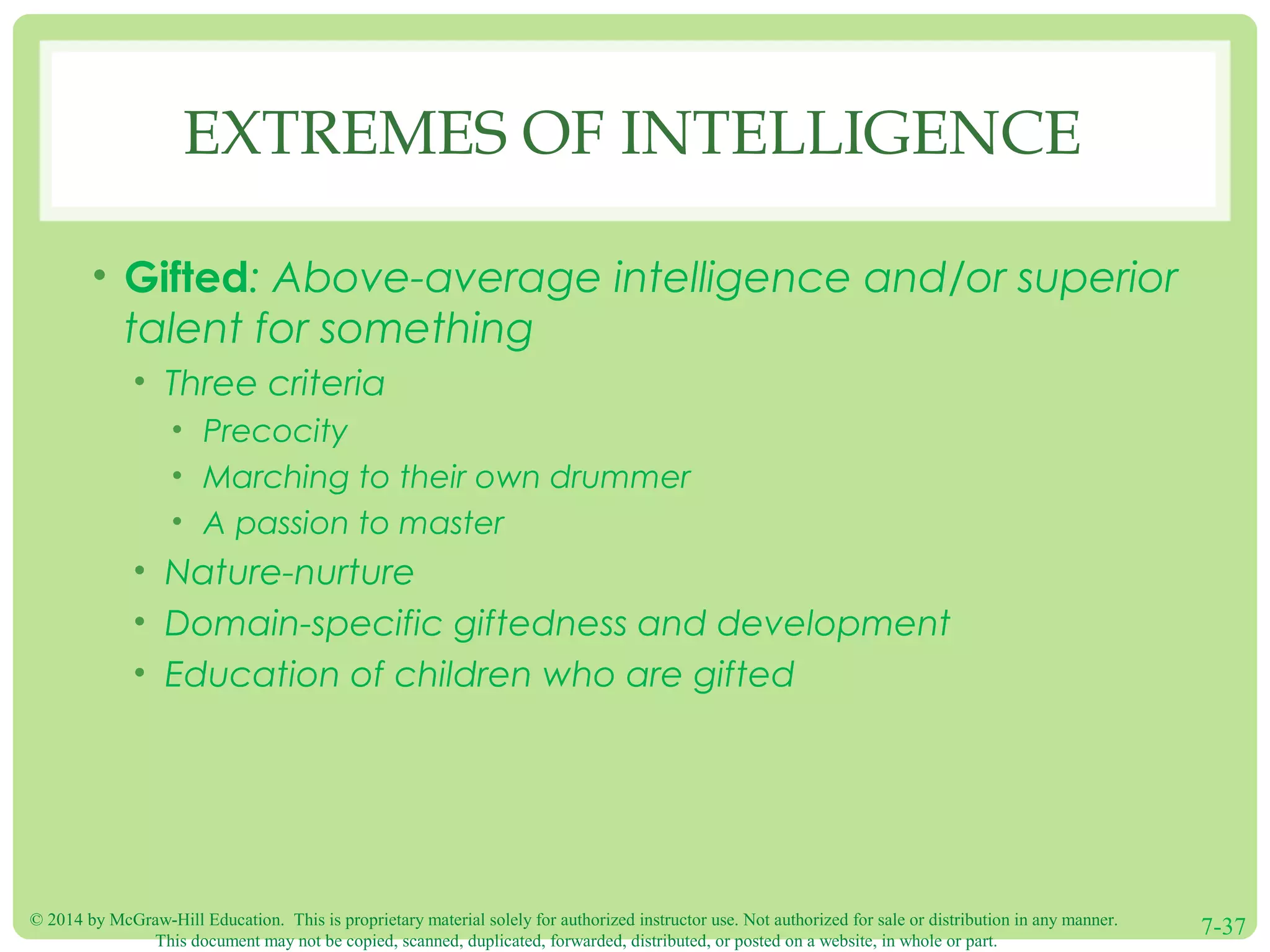 © 2014 by McGraw-Hill Education. This is proprietary material solely for authorized instructor use. Not authorized for sale or distribution in any manner.
This document may not be copied, scanned, duplicated, forwarded, distributed, or posted on a website, in whole or part.
7-37
EXTREMES OF INTELLIGENCE
• Gifted: Above-average intelligence and/or superior
talent for something
• Three criteria
• Precocity
• Marching to their own drummer
• A passion to master
• Nature-nurture
• Domain-specific giftedness and development
• Education of children who are gifted
 