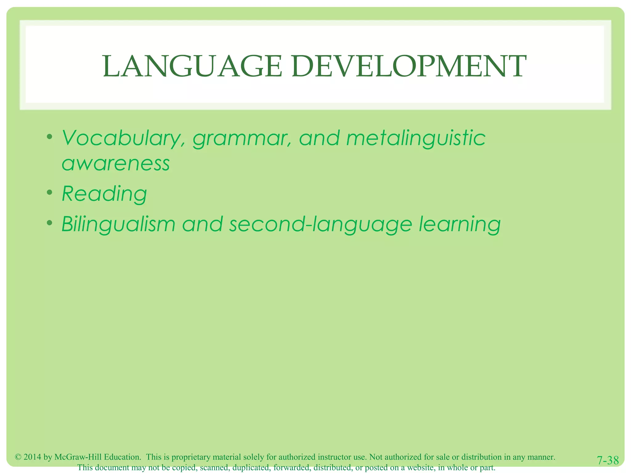 © 2014 by McGraw-Hill Education. This is proprietary material solely for authorized instructor use. Not authorized for sale or distribution in any manner.
This document may not be copied, scanned, duplicated, forwarded, distributed, or posted on a website, in whole or part.
7-38
LANGUAGE DEVELOPMENT
• Vocabulary, grammar, and metalinguistic
awareness
• Reading
• Bilingualism and second-language learning
 