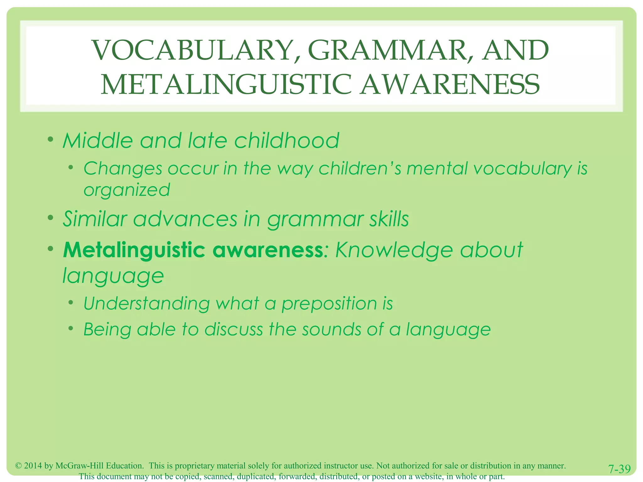 © 2014 by McGraw-Hill Education. This is proprietary material solely for authorized instructor use. Not authorized for sale or distribution in any manner.
This document may not be copied, scanned, duplicated, forwarded, distributed, or posted on a website, in whole or part.
7-39
VOCABULARY, GRAMMAR, AND
METALINGUISTIC AWARENESS
• Middle and late childhood
• Changes occur in the way children’s mental vocabulary is
organized
• Similar advances in grammar skills
• Metalinguistic awareness: Knowledge about
language
• Understanding what a preposition is
• Being able to discuss the sounds of a language
 