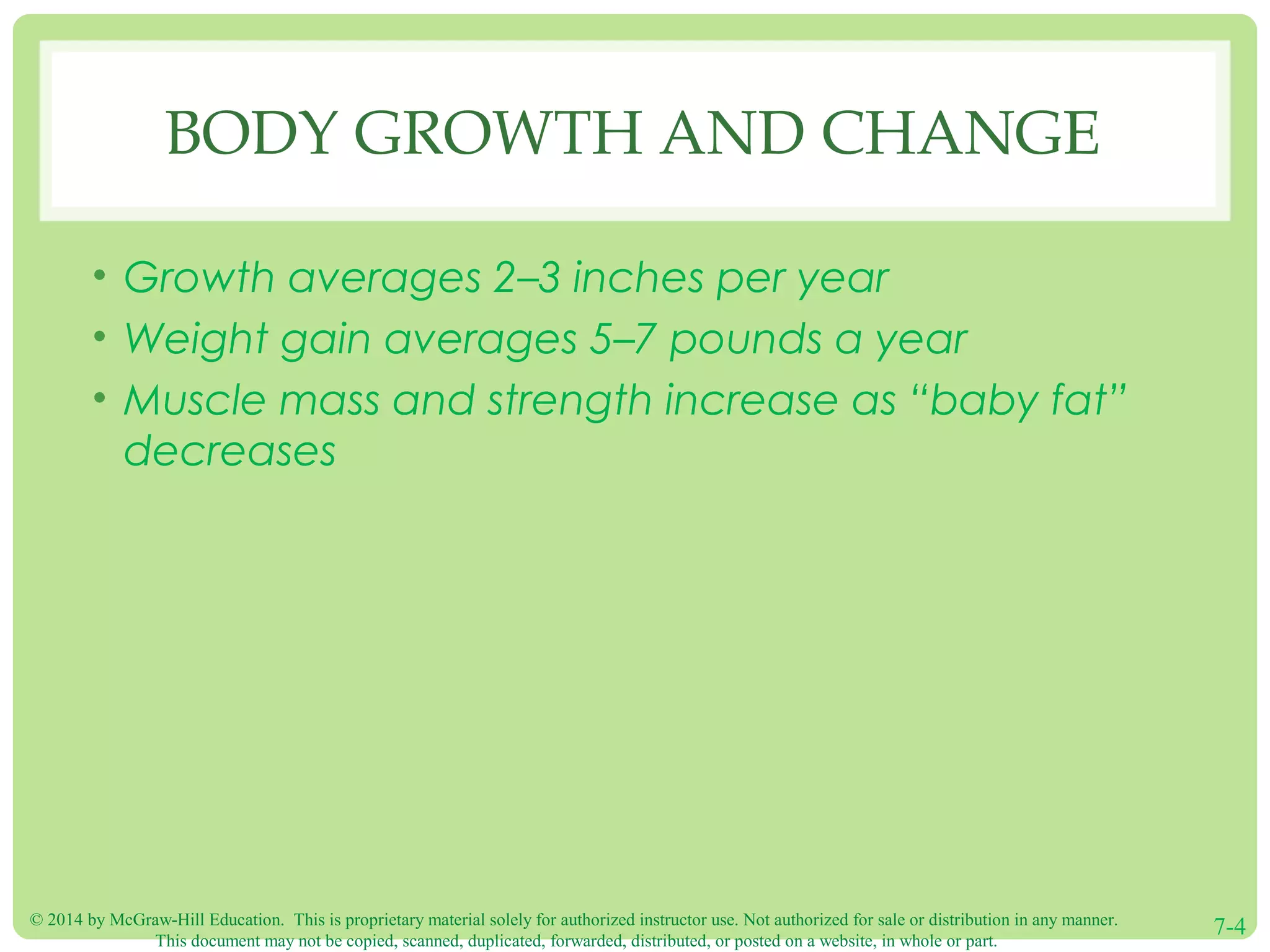 © 2014 by McGraw-Hill Education. This is proprietary material solely for authorized instructor use. Not authorized for sale or distribution in any manner.
This document may not be copied, scanned, duplicated, forwarded, distributed, or posted on a website, in whole or part.
7-4
BODY GROWTH AND CHANGE
• Growth averages 2–3 inches per year
• Weight gain averages 5–7 pounds a year
• Muscle mass and strength increase as “baby fat”
decreases
 