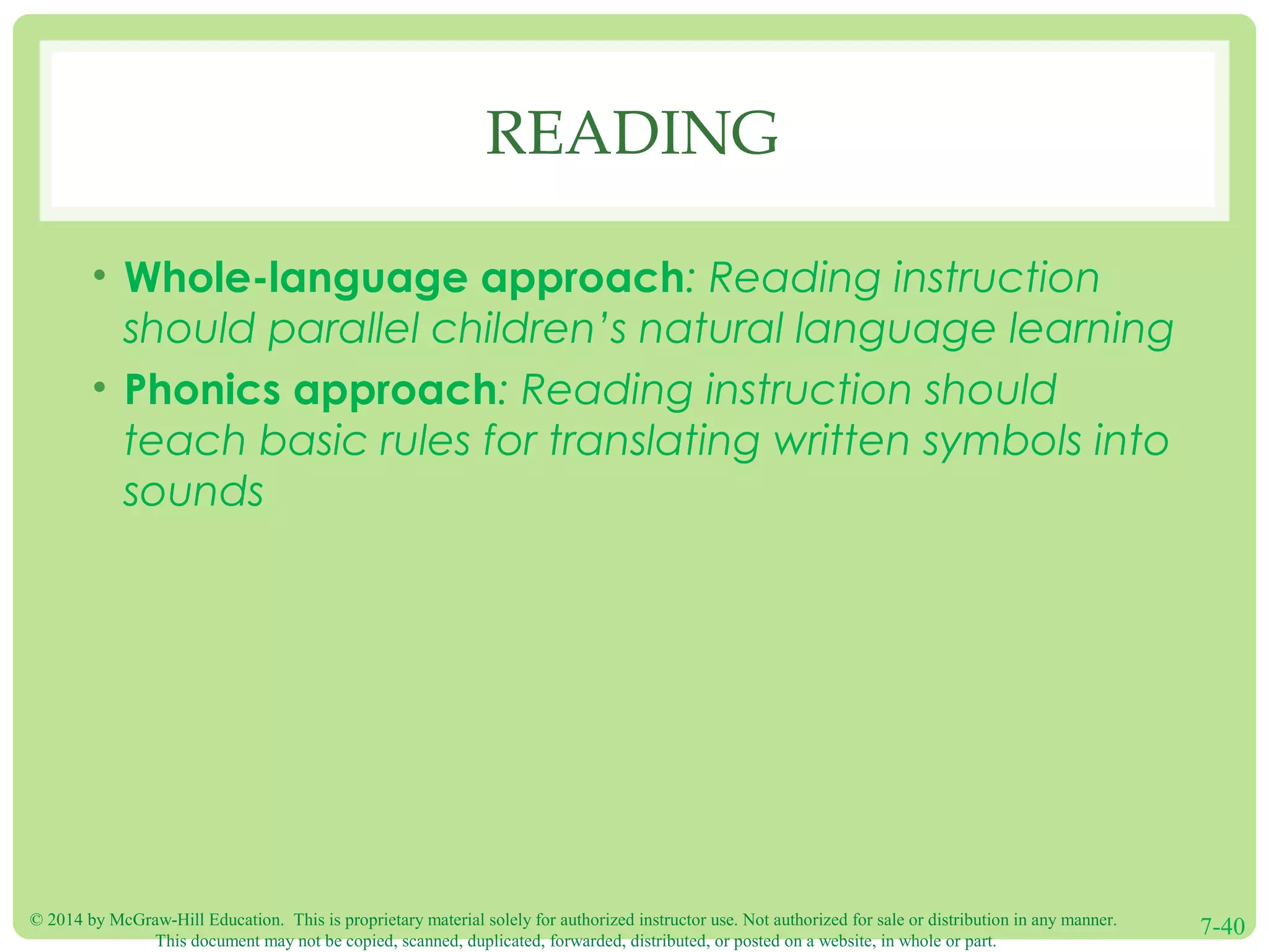 © 2014 by McGraw-Hill Education. This is proprietary material solely for authorized instructor use. Not authorized for sale or distribution in any manner.
This document may not be copied, scanned, duplicated, forwarded, distributed, or posted on a website, in whole or part.
7-40
READING
• Whole-language approach: Reading instruction
should parallel children’s natural language learning
• Phonics approach: Reading instruction should
teach basic rules for translating written symbols into
sounds
 
