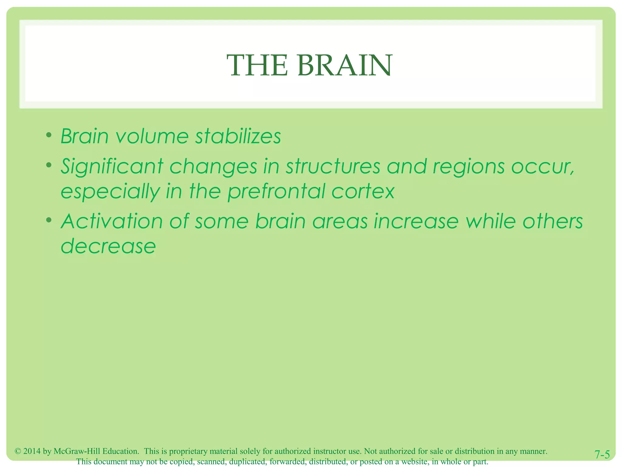 © 2014 by McGraw-Hill Education. This is proprietary material solely for authorized instructor use. Not authorized for sale or distribution in any manner.
This document may not be copied, scanned, duplicated, forwarded, distributed, or posted on a website, in whole or part.
7-5
THE BRAIN
• Brain volume stabilizes
• Significant changes in structures and regions occur,
especially in the prefrontal cortex
• Activation of some brain areas increase while others
decrease
 