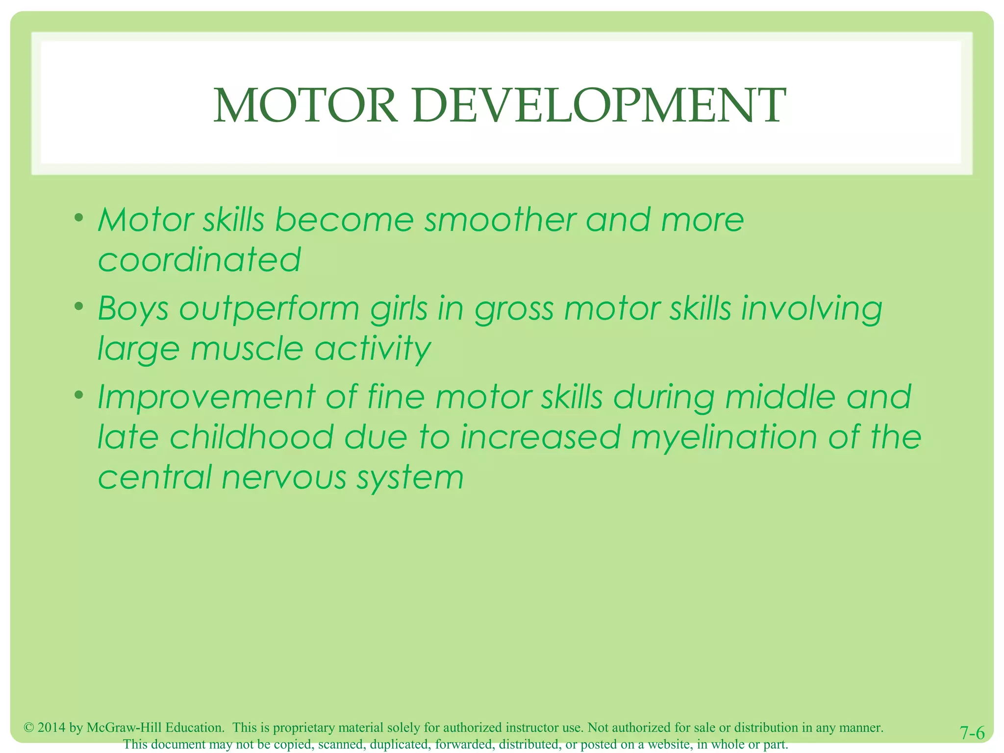 © 2014 by McGraw-Hill Education. This is proprietary material solely for authorized instructor use. Not authorized for sale or distribution in any manner.
This document may not be copied, scanned, duplicated, forwarded, distributed, or posted on a website, in whole or part.
7-6
MOTOR DEVELOPMENT
• Motor skills become smoother and more
coordinated
• Boys outperform girls in gross motor skills involving
large muscle activity
• Improvement of fine motor skills during middle and
late childhood due to increased myelination of the
central nervous system
 
