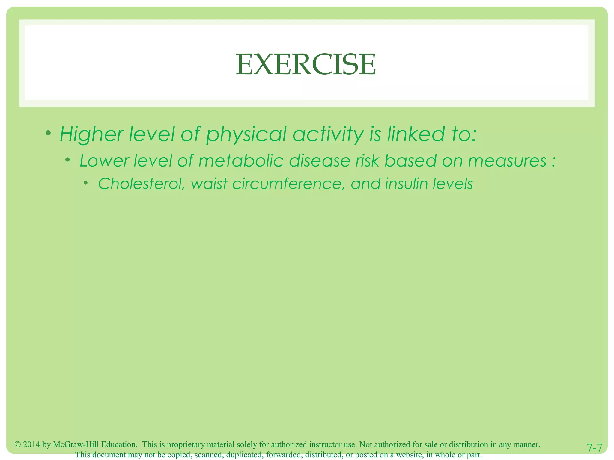 © 2014 by McGraw-Hill Education. This is proprietary material solely for authorized instructor use. Not authorized for sale or distribution in any manner.
This document may not be copied, scanned, duplicated, forwarded, distributed, or posted on a website, in whole or part.
7-7
EXERCISE
• Higher level of physical activity is linked to:
• Lower level of metabolic disease risk based on measures :
• Cholesterol, waist circumference, and insulin levels
 