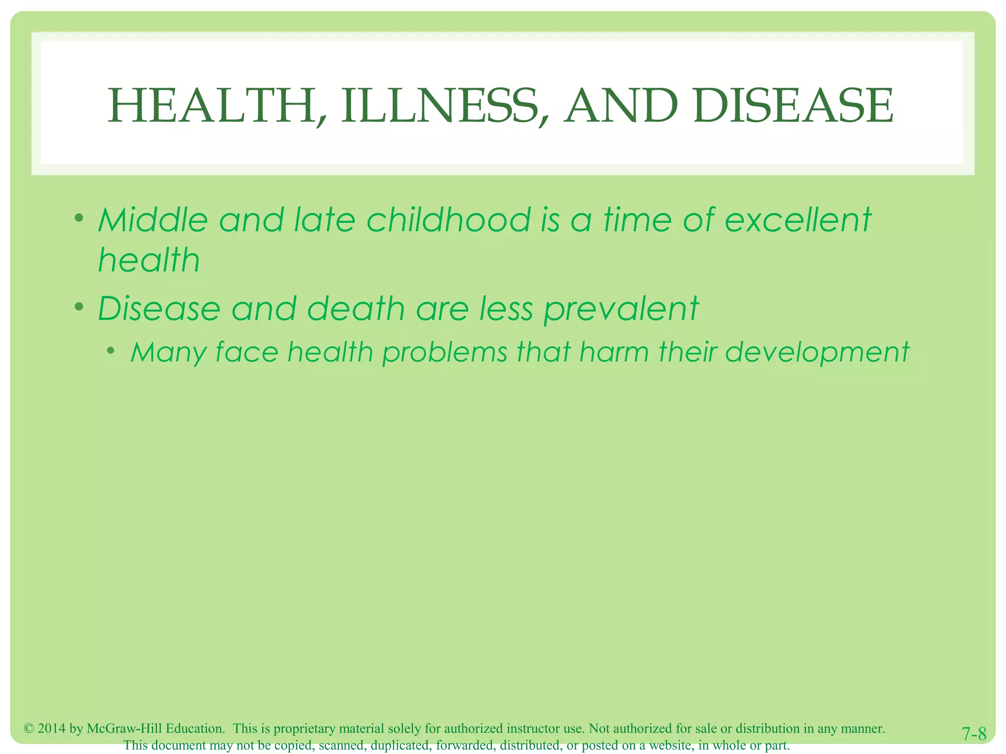 © 2014 by McGraw-Hill Education. This is proprietary material solely for authorized instructor use. Not authorized for sale or distribution in any manner.
This document may not be copied, scanned, duplicated, forwarded, distributed, or posted on a website, in whole or part.
7-8
HEALTH, ILLNESS, AND DISEASE
• Middle and late childhood is a time of excellent
health
• Disease and death are less prevalent
• Many face health problems that harm their development
 
