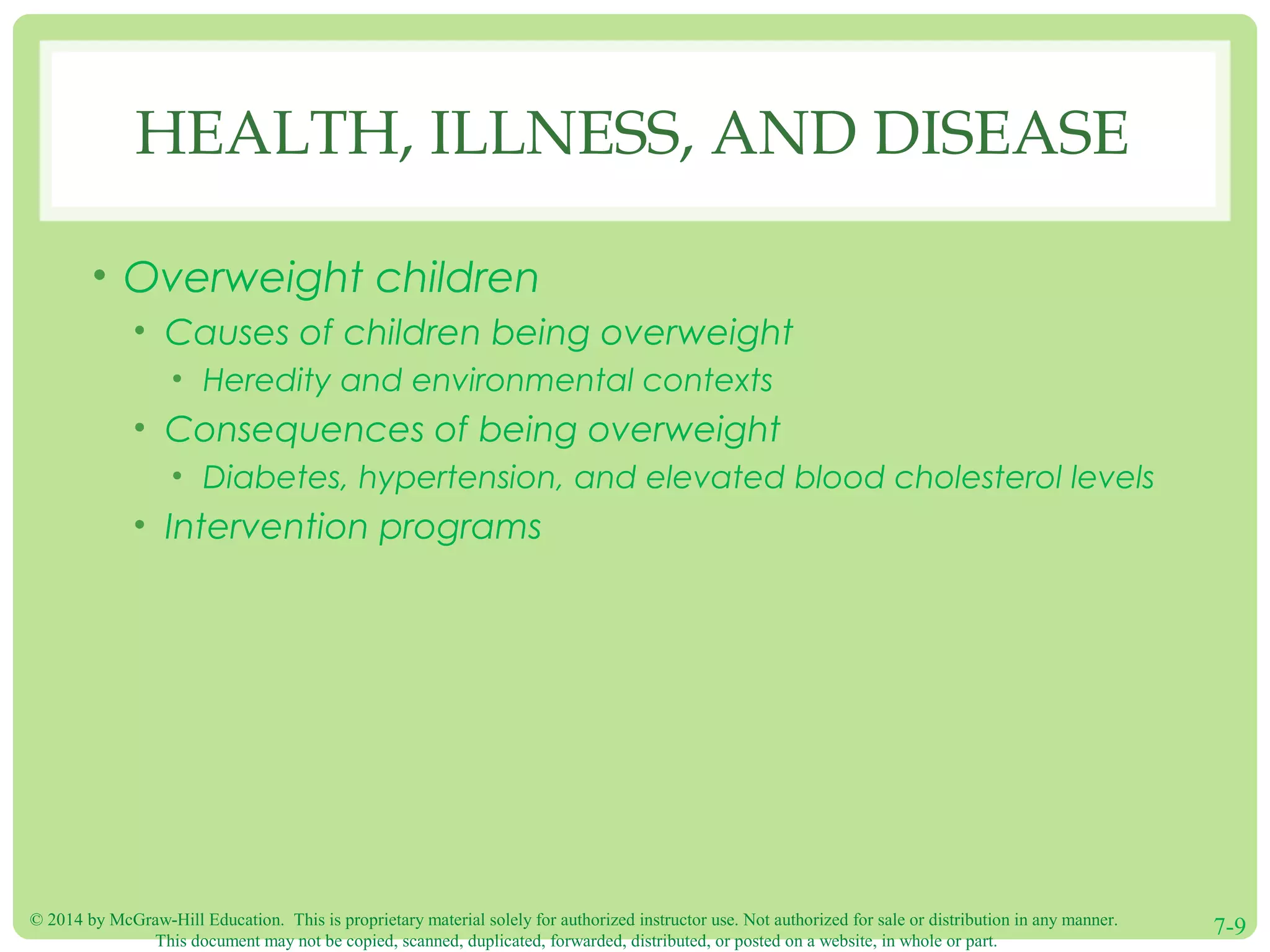 © 2014 by McGraw-Hill Education. This is proprietary material solely for authorized instructor use. Not authorized for sale or distribution in any manner.
This document may not be copied, scanned, duplicated, forwarded, distributed, or posted on a website, in whole or part.
7-9
HEALTH, ILLNESS, AND DISEASE
• Overweight children
• Causes of children being overweight
• Heredity and environmental contexts
• Consequences of being overweight
• Diabetes, hypertension, and elevated blood cholesterol levels
• Intervention programs
 