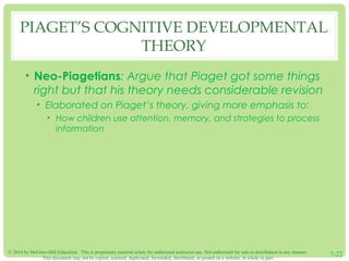 © 2014 by McGraw-Hill Education. This is proprietary material solely for authorized instructor use. Not authorized for sale or distribution in any manner.
This document may not be copied, scanned, duplicated, forwarded, distributed, or posted on a website, in whole or part.
7-22
PIAGET’S COGNITIVE DEVELOPMENTAL
THEORY
• Neo-Piagetians: Argue that Piaget got some things
right but that his theory needs considerable revision
• Elaborated on Piaget’s theory, giving more emphasis to:
• How children use attention, memory, and strategies to process
information
 