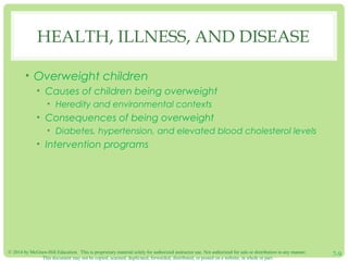 © 2014 by McGraw-Hill Education. This is proprietary material solely for authorized instructor use. Not authorized for sale or distribution in any manner.
This document may not be copied, scanned, duplicated, forwarded, distributed, or posted on a website, in whole or part.
7-9
HEALTH, ILLNESS, AND DISEASE
• Overweight children
• Causes of children being overweight
• Heredity and environmental contexts
• Consequences of being overweight
• Diabetes, hypertension, and elevated blood cholesterol levels
• Intervention programs
 