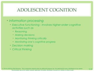 © 2014 by McGraw-Hill Education. This is proprietary material solely for authorized instructor use. Not authorized for sale or distribution in any manner.
This document may not be copied, scanned, duplicated, forwarded, distributed, or posted on a website, in whole or part.
9-26
ADOLESCENT COGNITION
• Information processing
• Executive functioning - Involves higher-order cognitive
activities such as
• Reasoning
• Making decisions
• Monitoring thinking critically
• Monitoring one’s cognitive progress
• Decision making
• Critical thinking
 