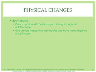 © 2014 by McGraw-Hill Education. This is proprietary material solely for authorized instructor use. Not authorized for sale or distribution in any manner.
This document may not be copied, scanned, duplicated, forwarded, distributed, or posted on a website, in whole or part.
9-9
PHYSICAL CHANGES
• Body image
• Preoccupation with body image is strong throughout
adolescence
• Girls are less happy with their bodies and have more negative
body images
 