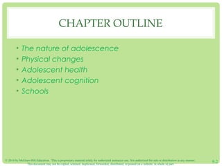 © 2014 by McGraw-Hill Education. This is proprietary material solely for authorized instructor use. Not authorized for sale or distribution in any manner.
This document may not be copied, scanned, duplicated, forwarded, distributed, or posted on a website, in whole or part.
9-2
CHAPTER OUTLINE
• The nature of adolescence
• Physical changes
• Adolescent health
• Adolescent cognition
• Schools
 