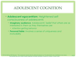 © 2014 by McGraw-Hill Education. This is proprietary material solely for authorized instructor use. Not authorized for sale or distribution in any manner.
This document may not be copied, scanned, duplicated, forwarded, distributed, or posted on a website, in whole or part.
9-25
ADOLESCENT COGNITION
• Adolescent egocentrism: Heightened self-
consciousness of adolescents
• Imaginary audience: Adolescents’ belief that others are as
interested in them as they themselves are
• Attention-getting behavior
• Personal fable: Involves a sense of uniqueness and
invincibility
 