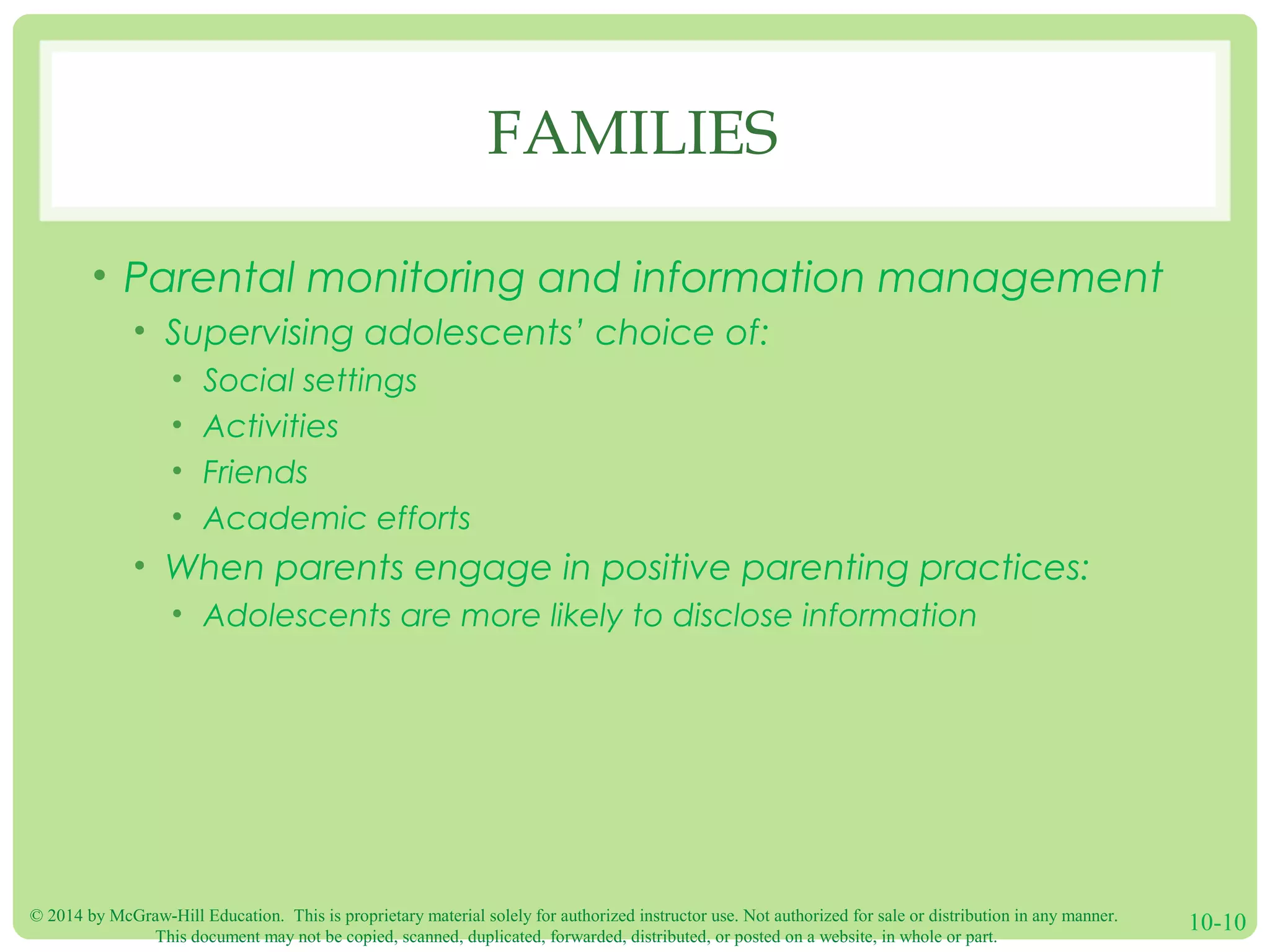 © 2014 by McGraw-Hill Education. This is proprietary material solely for authorized instructor use. Not authorized for sale or distribution in any manner.
This document may not be copied, scanned, duplicated, forwarded, distributed, or posted on a website, in whole or part.
10-10
FAMILIES
• Parental monitoring and information management
• Supervising adolescents’ choice of:
• Social settings
• Activities
• Friends
• Academic efforts
• When parents engage in positive parenting practices:
• Adolescents are more likely to disclose information
 