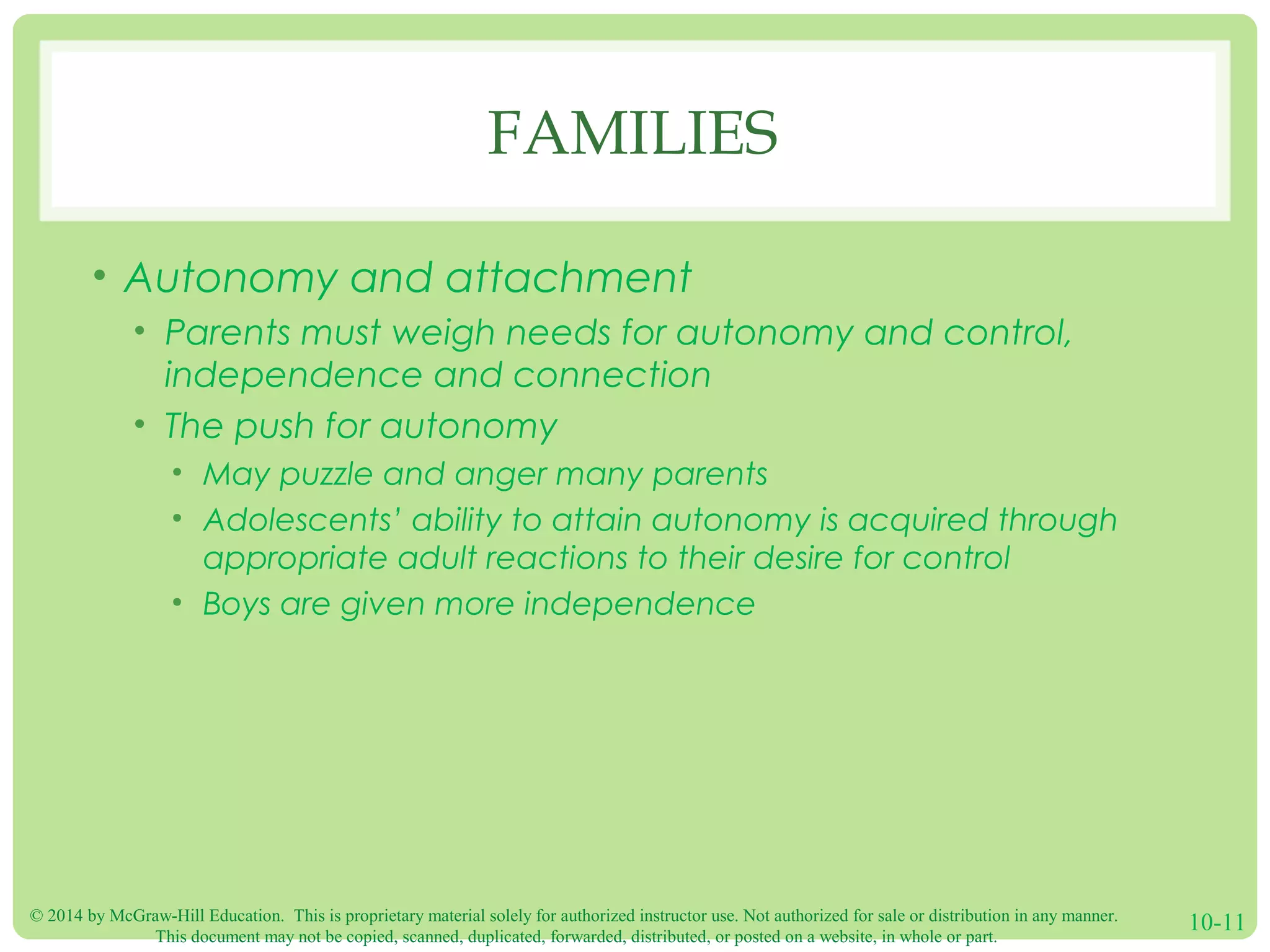 © 2014 by McGraw-Hill Education. This is proprietary material solely for authorized instructor use. Not authorized for sale or distribution in any manner.
This document may not be copied, scanned, duplicated, forwarded, distributed, or posted on a website, in whole or part.
10-11
FAMILIES
• Autonomy and attachment
• Parents must weigh needs for autonomy and control,
independence and connection
• The push for autonomy
• May puzzle and anger many parents
• Adolescents’ ability to attain autonomy is acquired through
appropriate adult reactions to their desire for control
• Boys are given more independence
 