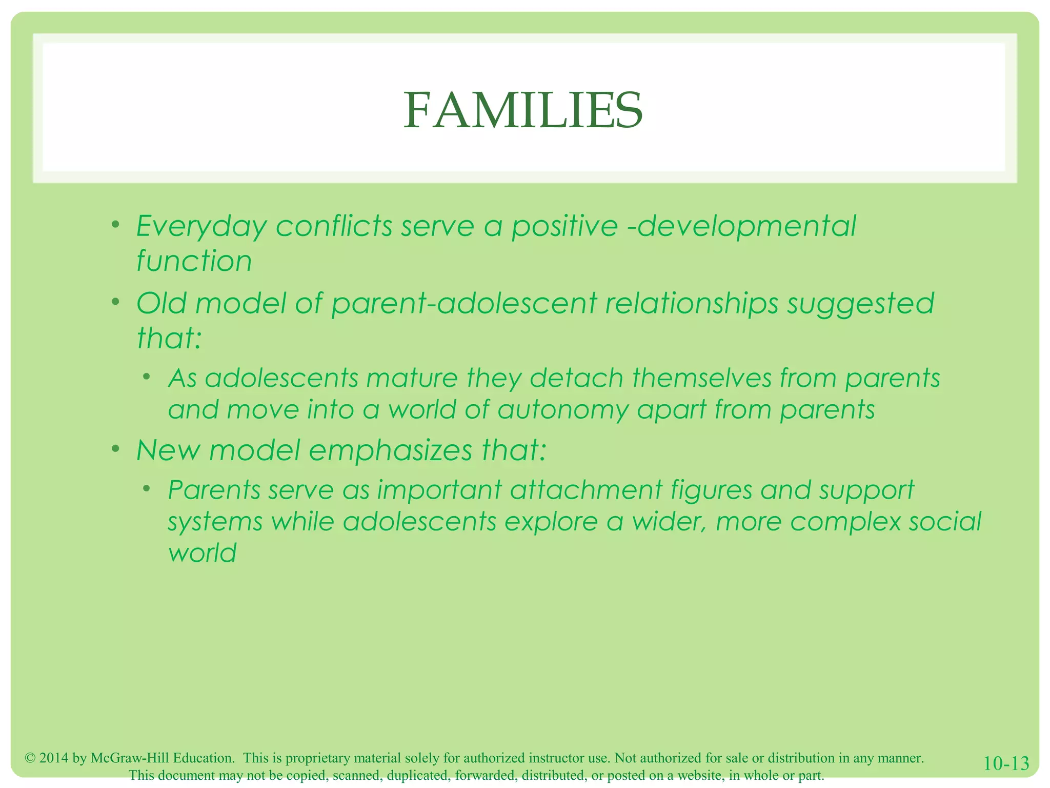 © 2014 by McGraw-Hill Education. This is proprietary material solely for authorized instructor use. Not authorized for sale or distribution in any manner.
This document may not be copied, scanned, duplicated, forwarded, distributed, or posted on a website, in whole or part.
10-13
FAMILIES
• Everyday conflicts serve a positive -developmental
function
• Old model of parent-adolescent relationships suggested
that:
• As adolescents mature they detach themselves from parents
and move into a world of autonomy apart from parents
• New model emphasizes that:
• Parents serve as important attachment figures and support
systems while adolescents explore a wider, more complex social
world
 