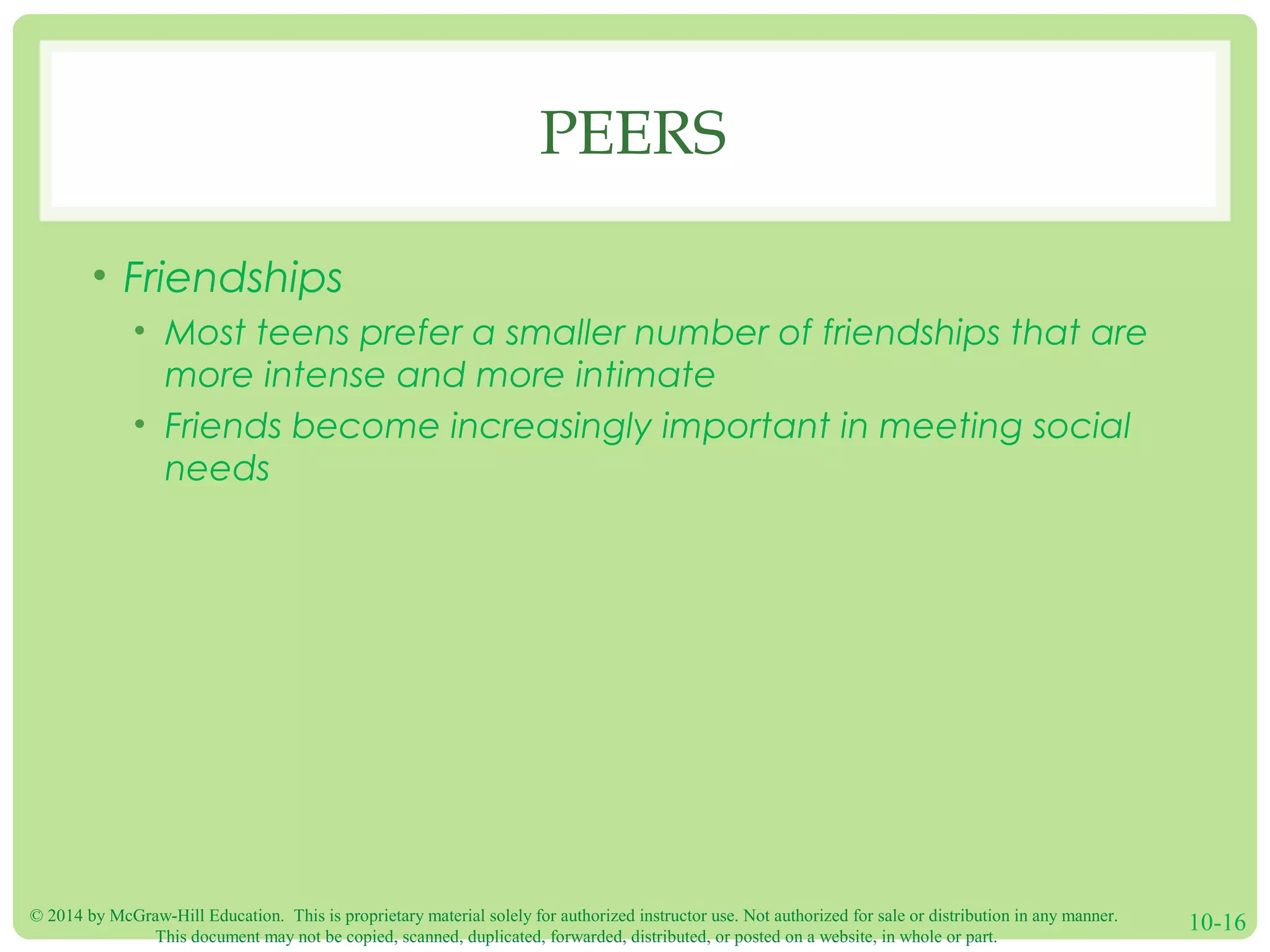 © 2014 by McGraw-Hill Education. This is proprietary material solely for authorized instructor use. Not authorized for sale or distribution in any manner.
This document may not be copied, scanned, duplicated, forwarded, distributed, or posted on a website, in whole or part.
10-16
PEERS
• Friendships
• Most teens prefer a smaller number of friendships that are
more intense and more intimate
• Friends become increasingly important in meeting social
needs
 