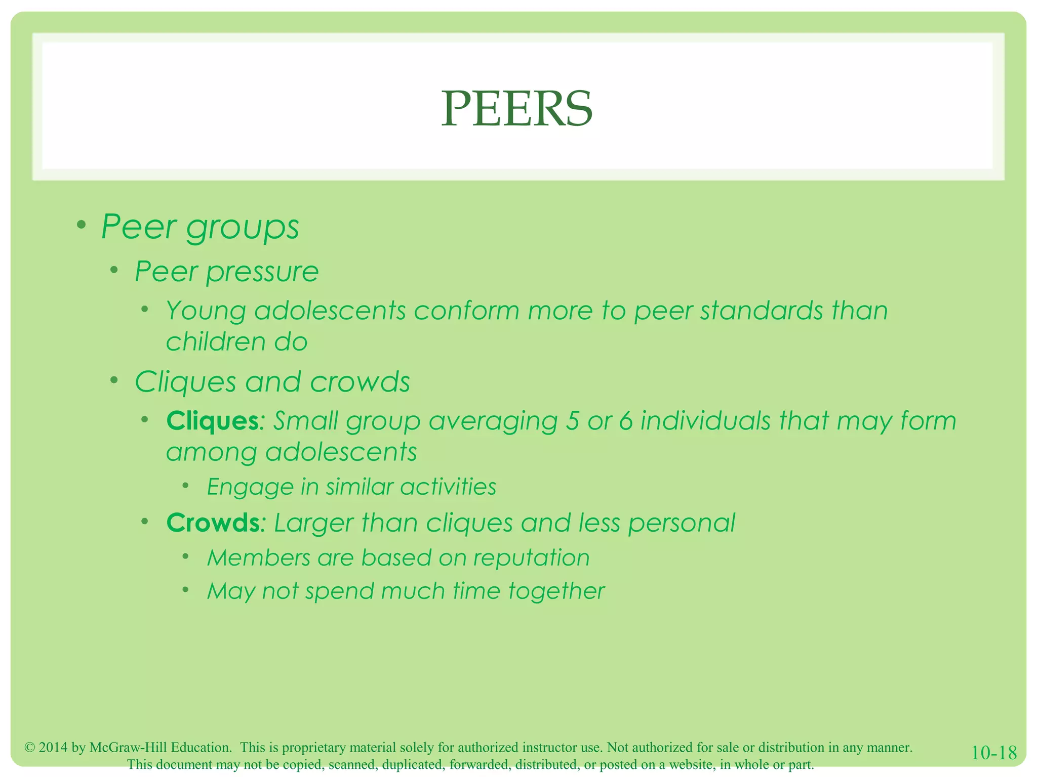 © 2014 by McGraw-Hill Education. This is proprietary material solely for authorized instructor use. Not authorized for sale or distribution in any manner.
This document may not be copied, scanned, duplicated, forwarded, distributed, or posted on a website, in whole or part.
10-18
PEERS
• Peer groups
• Peer pressure
• Young adolescents conform more to peer standards than
children do
• Cliques and crowds
• Cliques: Small group averaging 5 or 6 individuals that may form
among adolescents
• Engage in similar activities
• Crowds: Larger than cliques and less personal
• Members are based on reputation
• May not spend much time together
 