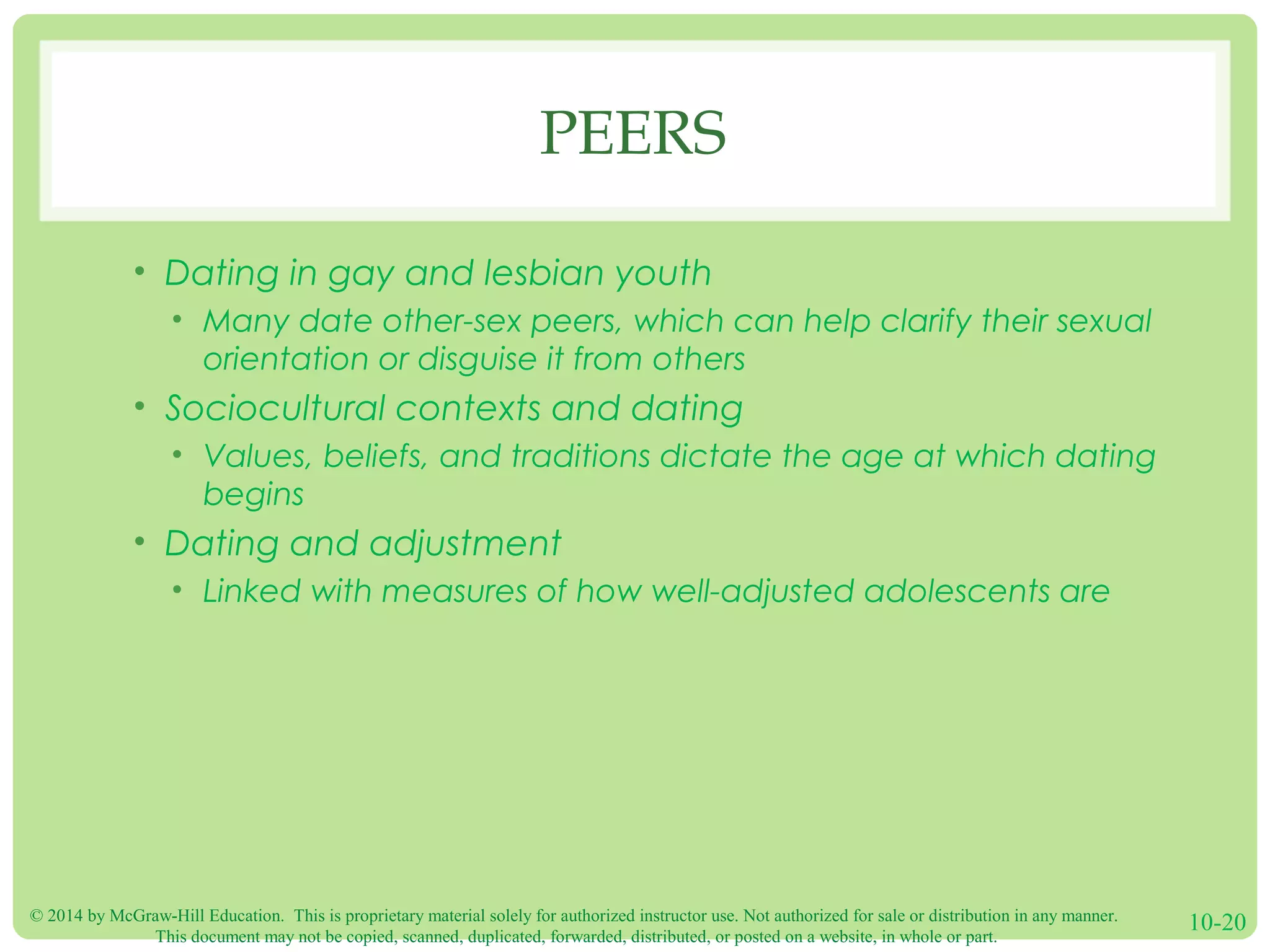 © 2014 by McGraw-Hill Education. This is proprietary material solely for authorized instructor use. Not authorized for sale or distribution in any manner.
This document may not be copied, scanned, duplicated, forwarded, distributed, or posted on a website, in whole or part.
10-20
PEERS
• Dating in gay and lesbian youth
• Many date other-sex peers, which can help clarify their sexual
orientation or disguise it from others
• Sociocultural contexts and dating
• Values, beliefs, and traditions dictate the age at which dating
begins
• Dating and adjustment
• Linked with measures of how well-adjusted adolescents are
 