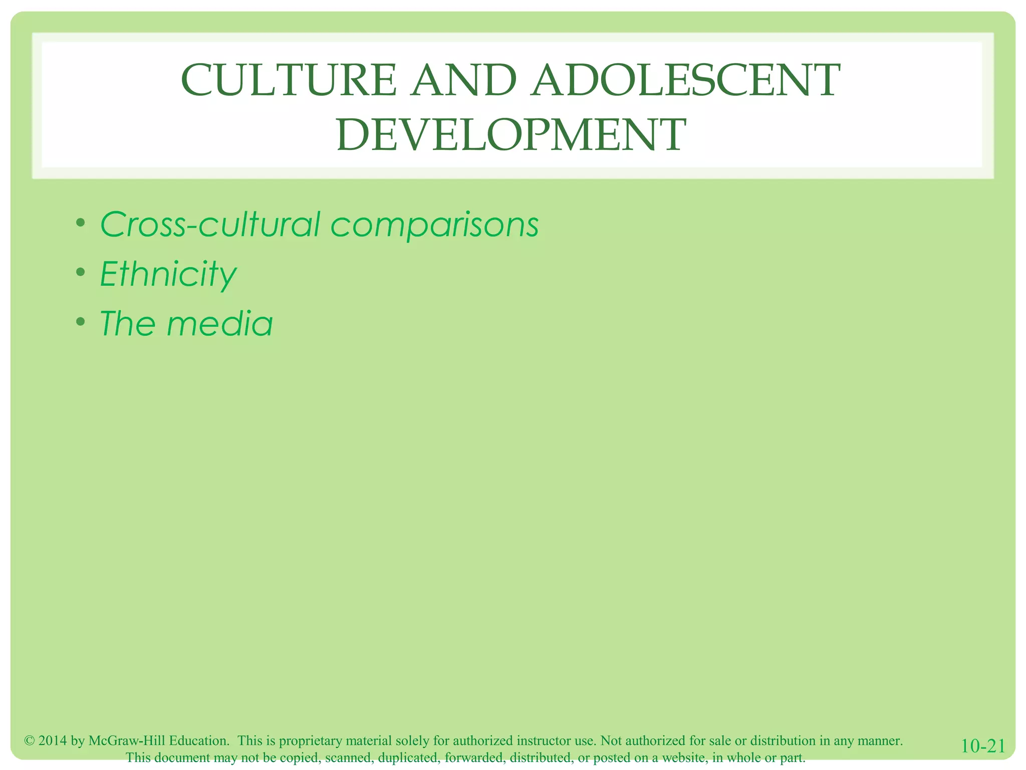 © 2014 by McGraw-Hill Education. This is proprietary material solely for authorized instructor use. Not authorized for sale or distribution in any manner.
This document may not be copied, scanned, duplicated, forwarded, distributed, or posted on a website, in whole or part.
10-21
CULTURE AND ADOLESCENT
DEVELOPMENT
• Cross-cultural comparisons
• Ethnicity
• The media
 
