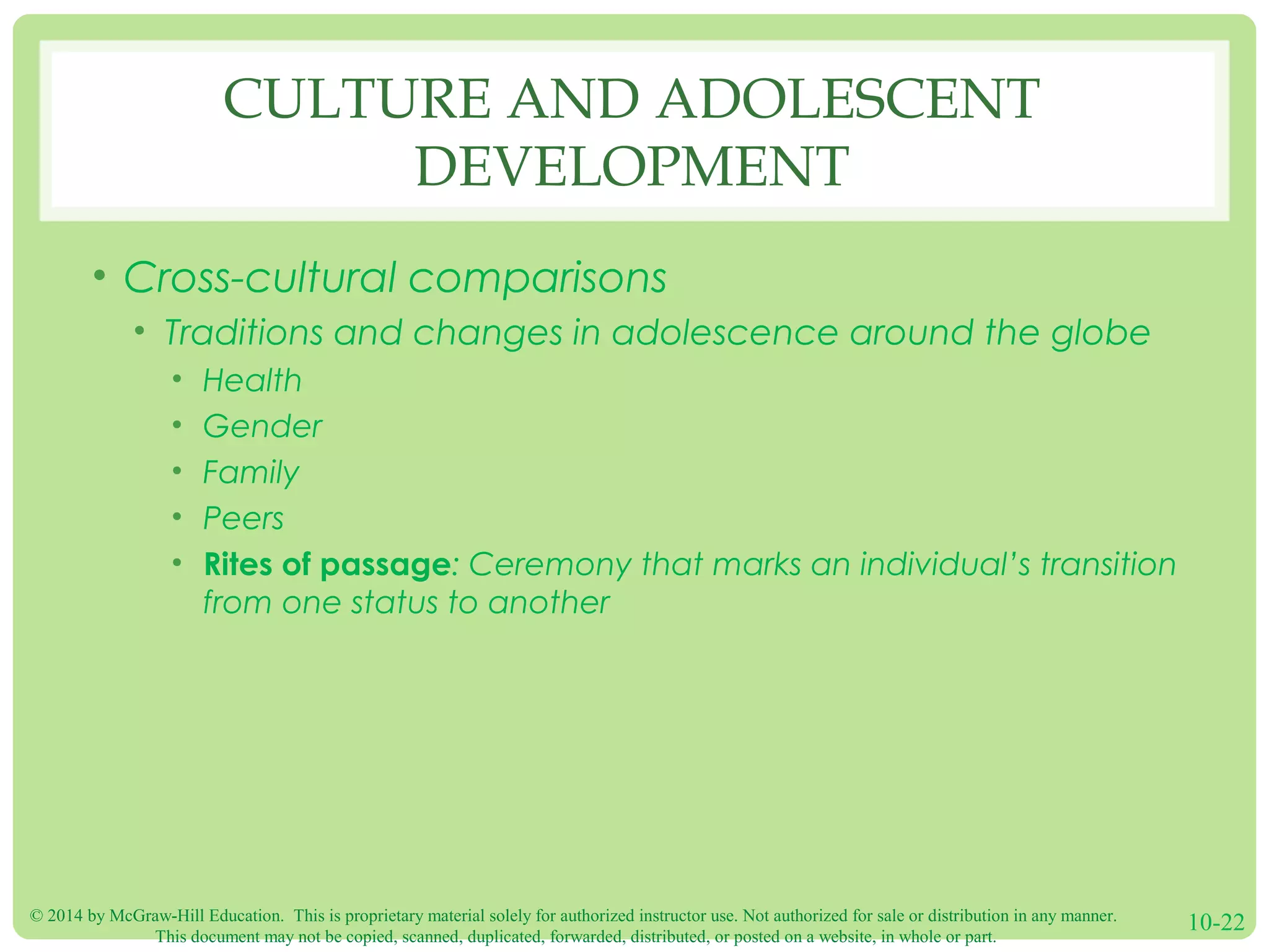 © 2014 by McGraw-Hill Education. This is proprietary material solely for authorized instructor use. Not authorized for sale or distribution in any manner.
This document may not be copied, scanned, duplicated, forwarded, distributed, or posted on a website, in whole or part.
10-22
CULTURE AND ADOLESCENT
DEVELOPMENT
• Cross-cultural comparisons
• Traditions and changes in adolescence around the globe
• Health
• Gender
• Family
• Peers
• Rites of passage: Ceremony that marks an individual’s transition
from one status to another
 