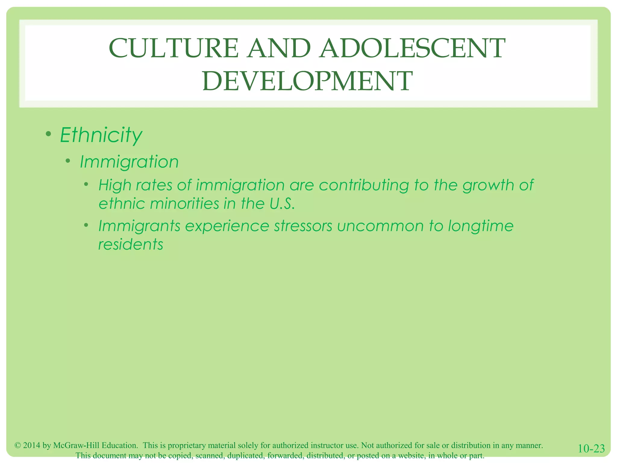 © 2014 by McGraw-Hill Education. This is proprietary material solely for authorized instructor use. Not authorized for sale or distribution in any manner.
This document may not be copied, scanned, duplicated, forwarded, distributed, or posted on a website, in whole or part.
10-23
CULTURE AND ADOLESCENT
DEVELOPMENT
• Ethnicity
• Immigration
• High rates of immigration are contributing to the growth of
ethnic minorities in the U.S.
• Immigrants experience stressors uncommon to longtime
residents
 