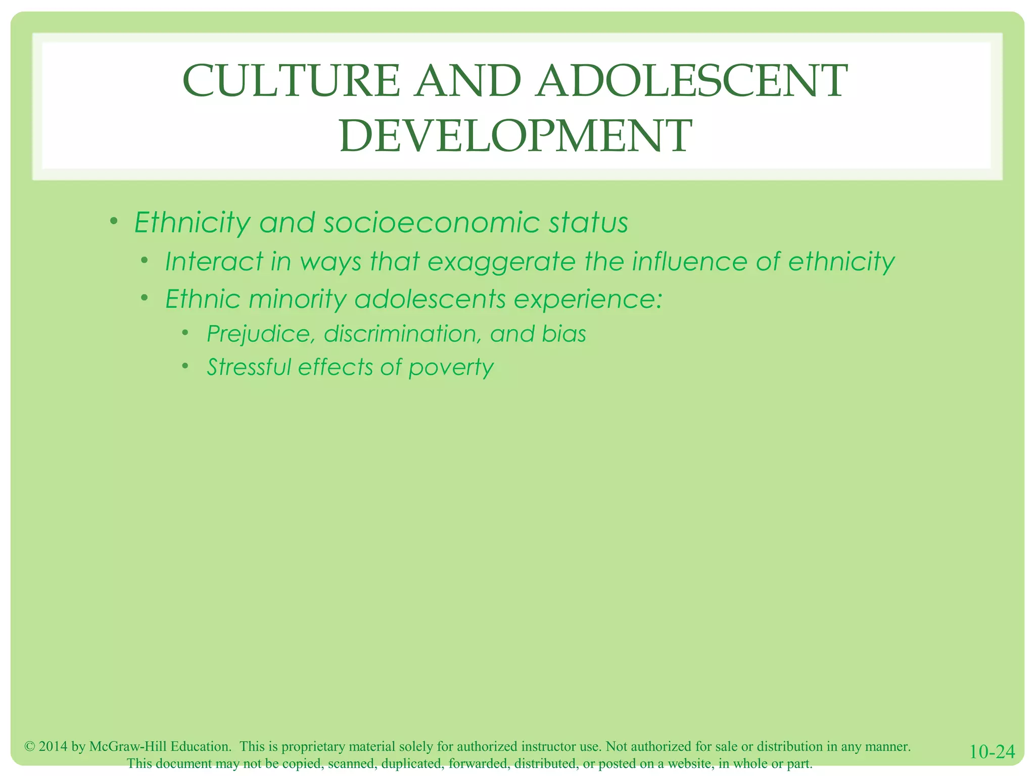 © 2014 by McGraw-Hill Education. This is proprietary material solely for authorized instructor use. Not authorized for sale or distribution in any manner.
This document may not be copied, scanned, duplicated, forwarded, distributed, or posted on a website, in whole or part.
10-24
CULTURE AND ADOLESCENT
DEVELOPMENT
• Ethnicity and socioeconomic status
• Interact in ways that exaggerate the influence of ethnicity
• Ethnic minority adolescents experience:
• Prejudice, discrimination, and bias
• Stressful effects of poverty
 