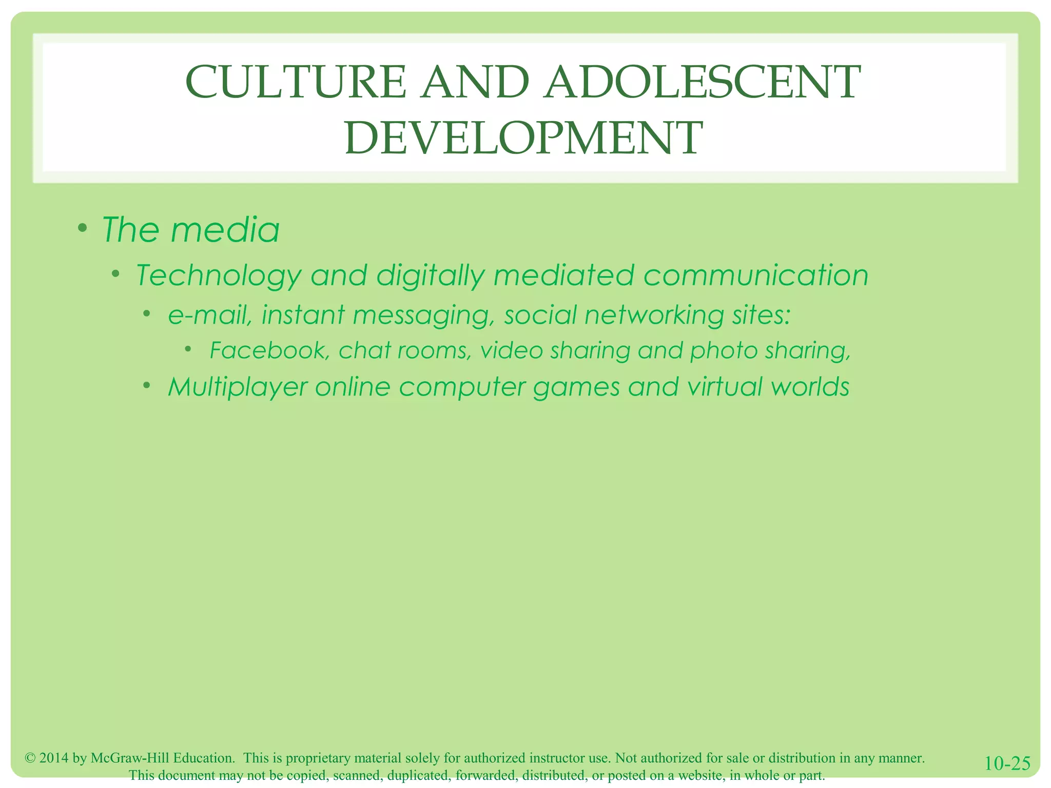 © 2014 by McGraw-Hill Education. This is proprietary material solely for authorized instructor use. Not authorized for sale or distribution in any manner.
This document may not be copied, scanned, duplicated, forwarded, distributed, or posted on a website, in whole or part.
10-25
CULTURE AND ADOLESCENT
DEVELOPMENT
• The media
• Technology and digitally mediated communication
• e-mail, instant messaging, social networking sites:
• Facebook, chat rooms, video sharing and photo sharing,
• Multiplayer online computer games and virtual worlds
 
