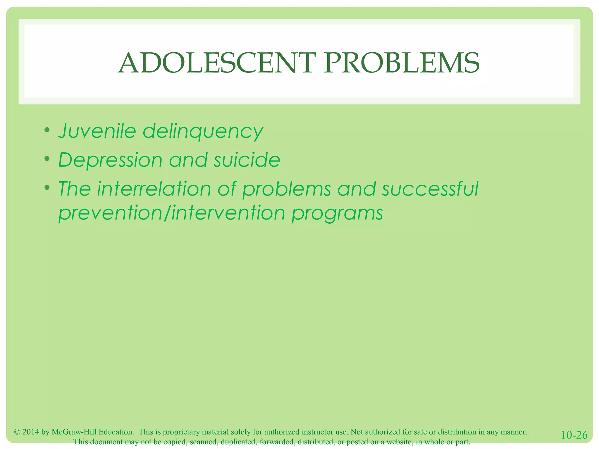 © 2014 by McGraw-Hill Education. This is proprietary material solely for authorized instructor use. Not authorized for sale or distribution in any manner.
This document may not be copied, scanned, duplicated, forwarded, distributed, or posted on a website, in whole or part.
10-26
ADOLESCENT PROBLEMS
• Juvenile delinquency
• Depression and suicide
• The interrelation of problems and successful
prevention/intervention programs
 