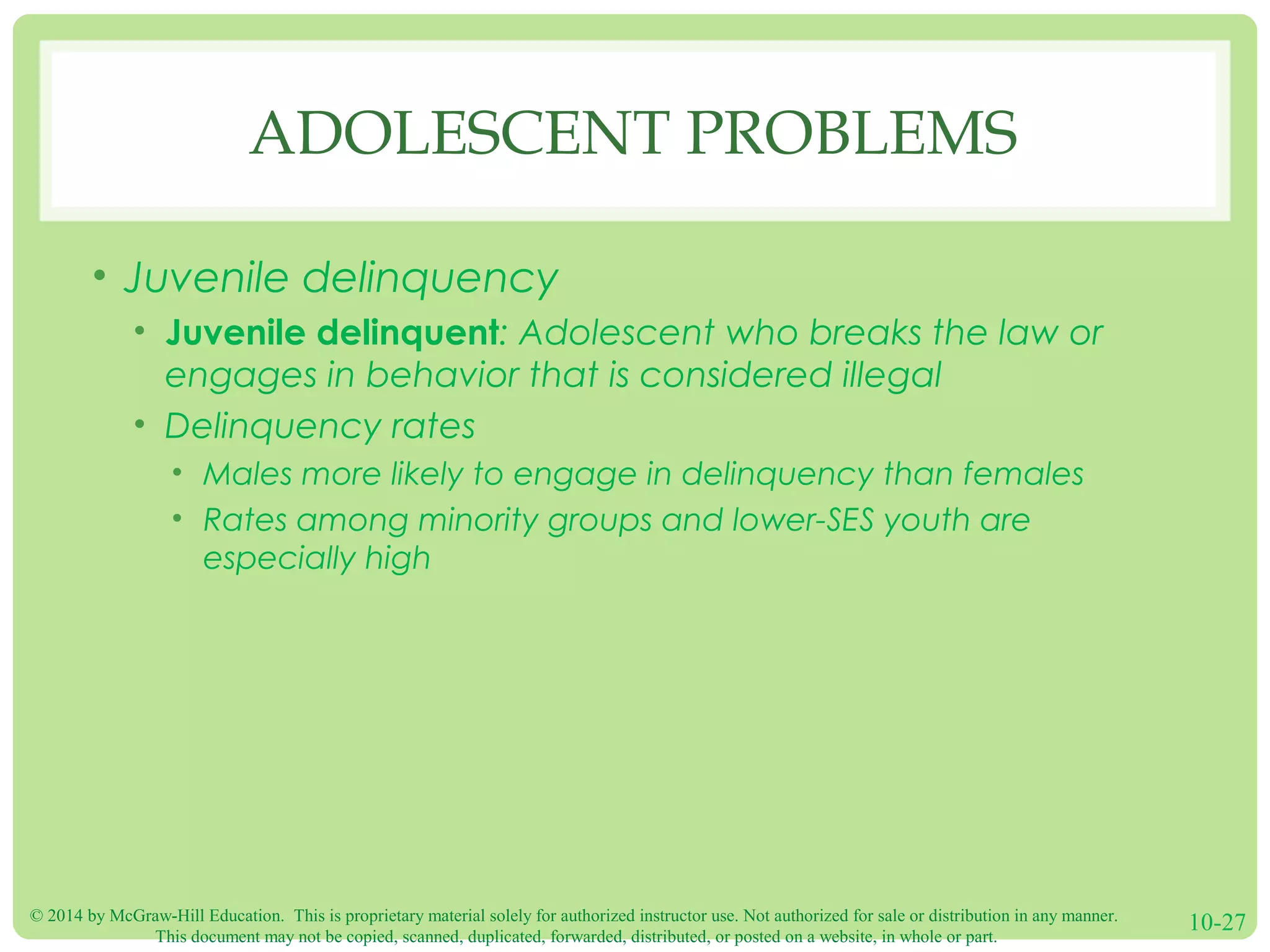 © 2014 by McGraw-Hill Education. This is proprietary material solely for authorized instructor use. Not authorized for sale or distribution in any manner.
This document may not be copied, scanned, duplicated, forwarded, distributed, or posted on a website, in whole or part.
10-27
ADOLESCENT PROBLEMS
• Juvenile delinquency
• Juvenile delinquent: Adolescent who breaks the law or
engages in behavior that is considered illegal
• Delinquency rates
• Males more likely to engage in delinquency than females
• Rates among minority groups and lower-SES youth are
especially high
 