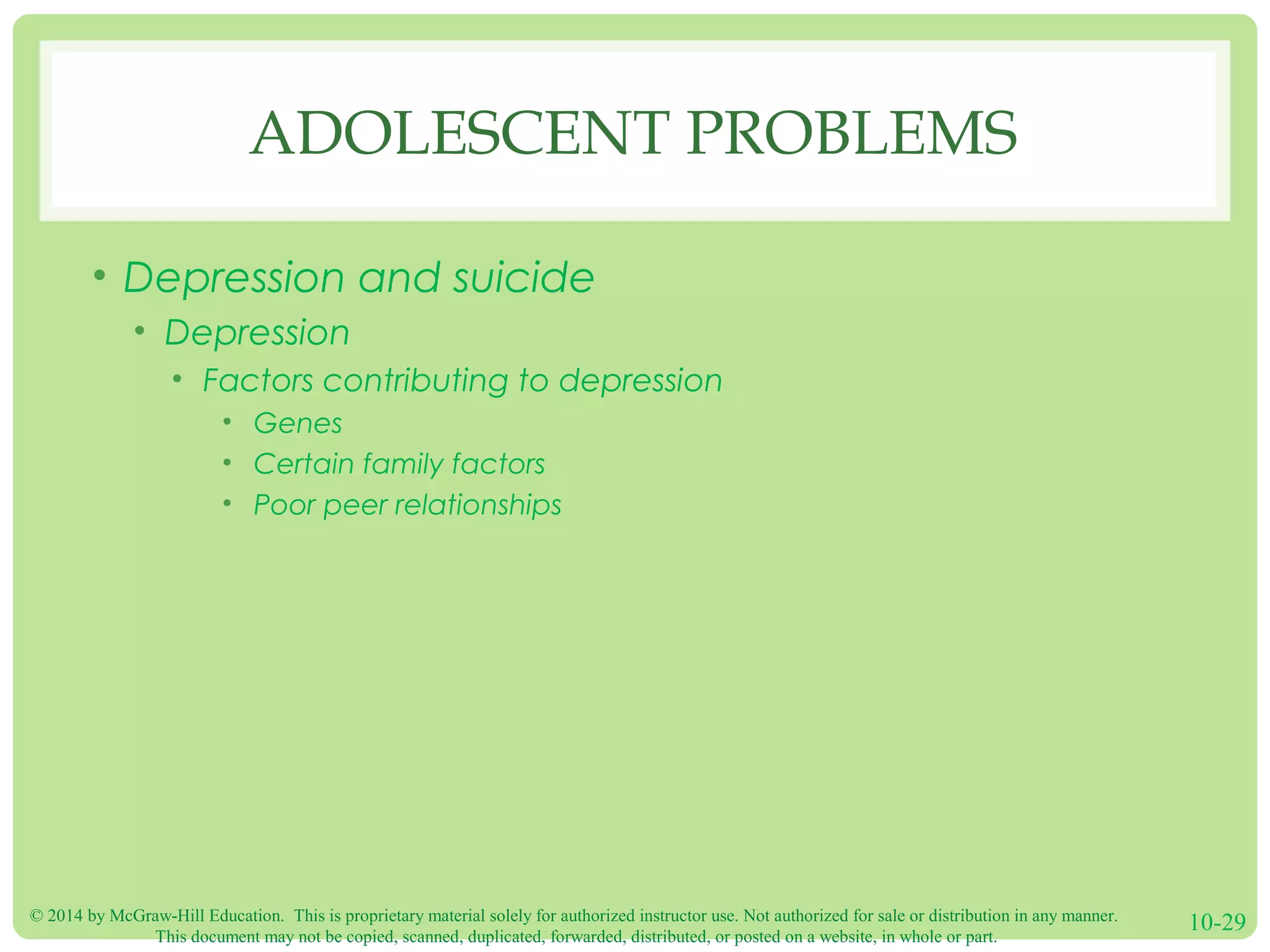 © 2014 by McGraw-Hill Education. This is proprietary material solely for authorized instructor use. Not authorized for sale or distribution in any manner.
This document may not be copied, scanned, duplicated, forwarded, distributed, or posted on a website, in whole or part.
10-29
ADOLESCENT PROBLEMS
• Depression and suicide
• Depression
• Factors contributing to depression
• Genes
• Certain family factors
• Poor peer relationships
 