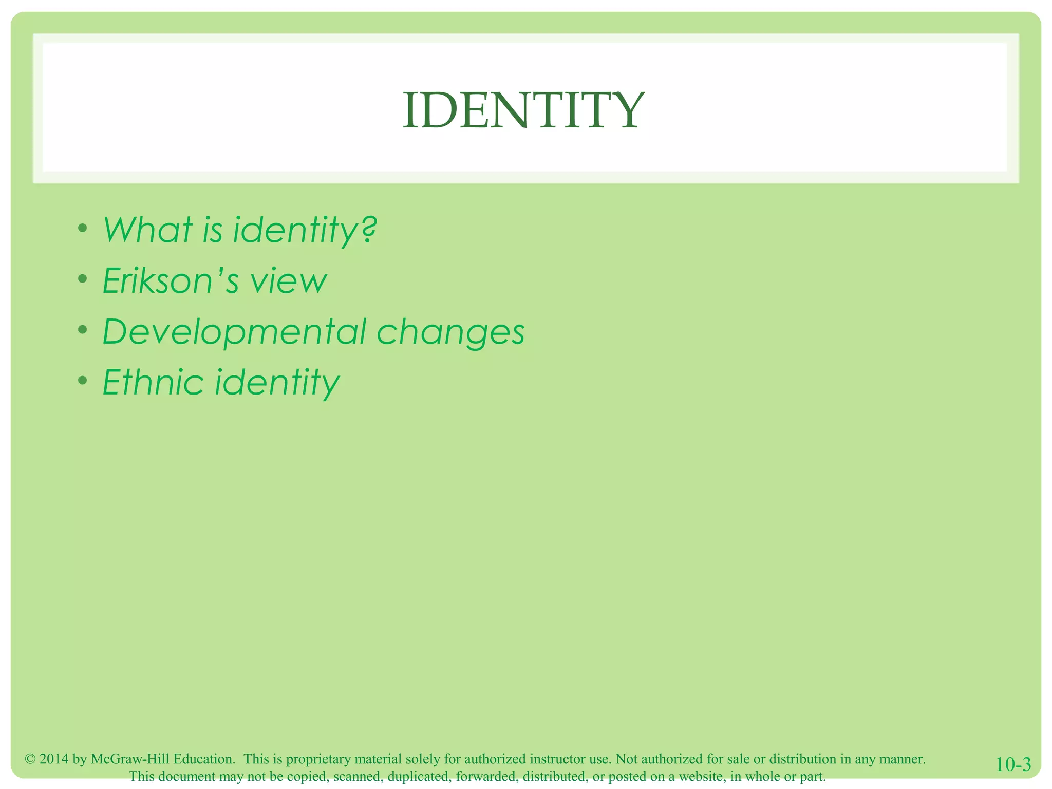 © 2014 by McGraw-Hill Education. This is proprietary material solely for authorized instructor use. Not authorized for sale or distribution in any manner.
This document may not be copied, scanned, duplicated, forwarded, distributed, or posted on a website, in whole or part.
10-3
IDENTITY
• What is identity?
• Erikson’s view
• Developmental changes
• Ethnic identity
 