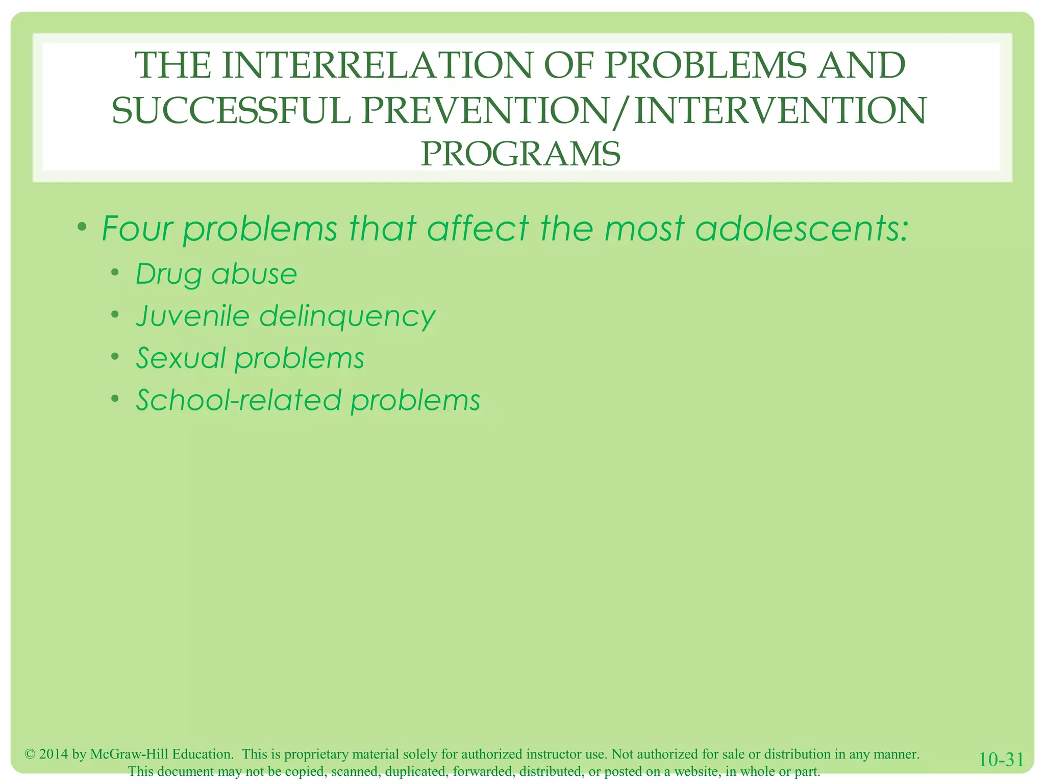 © 2014 by McGraw-Hill Education. This is proprietary material solely for authorized instructor use. Not authorized for sale or distribution in any manner.
This document may not be copied, scanned, duplicated, forwarded, distributed, or posted on a website, in whole or part.
10-31
THE INTERRELATION OF PROBLEMS AND
SUCCESSFUL PREVENTION/INTERVENTION
PROGRAMS
• Four problems that affect the most adolescents:
• Drug abuse
• Juvenile delinquency
• Sexual problems
• School-related problems
 